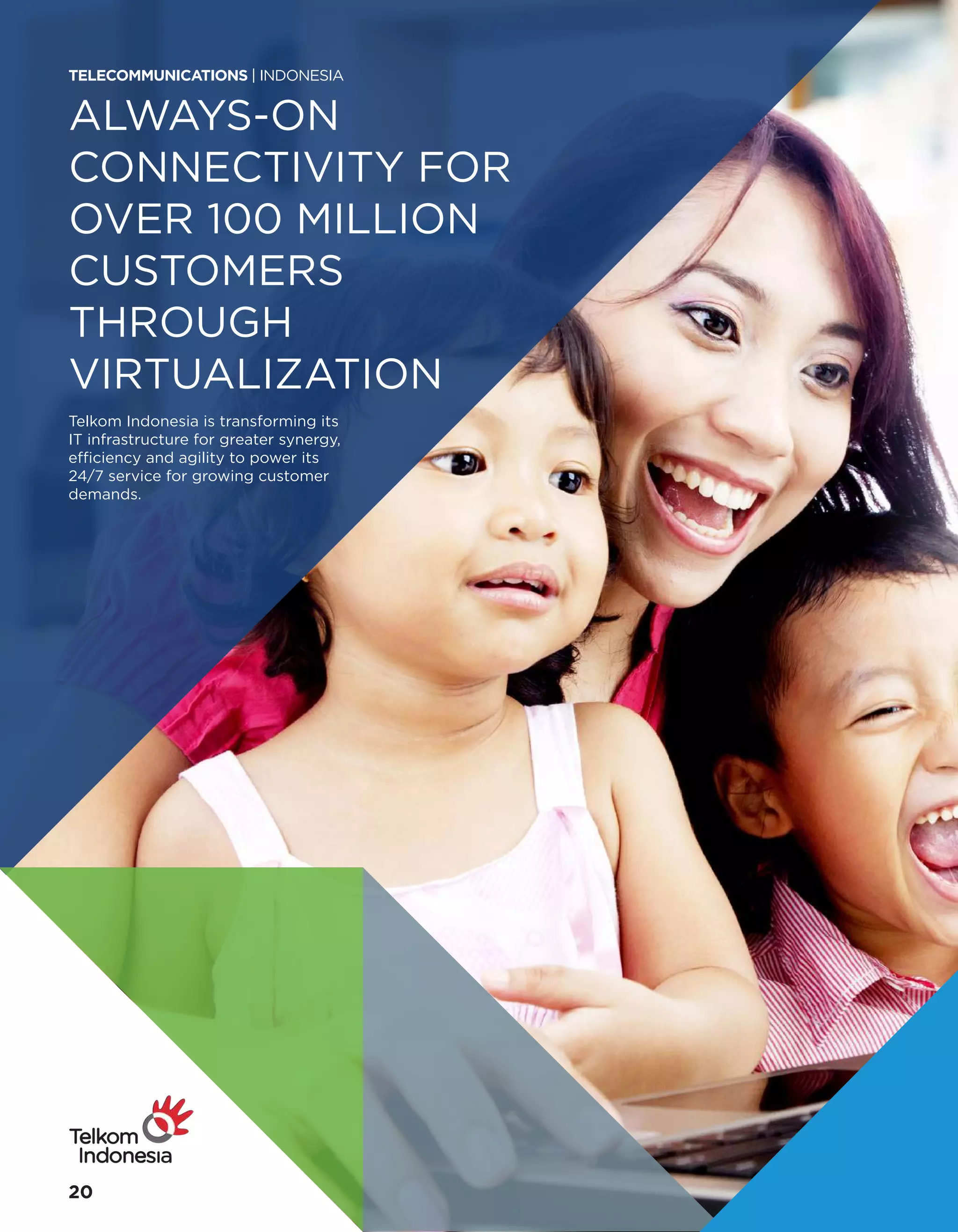 ALWAYS-ON
CONNECTIVITY FOR
OVER 100 MILLION
CUSTOMERS
THROUGH
VIRTUALIZATION
Telkom Indonesia is transforming its
IT infrastructure for greater synergy,
efficiency and agility to power its
24/7 service for growing customer
demands.
TELECOMMUNICATIONS | INDONESIA
20
 