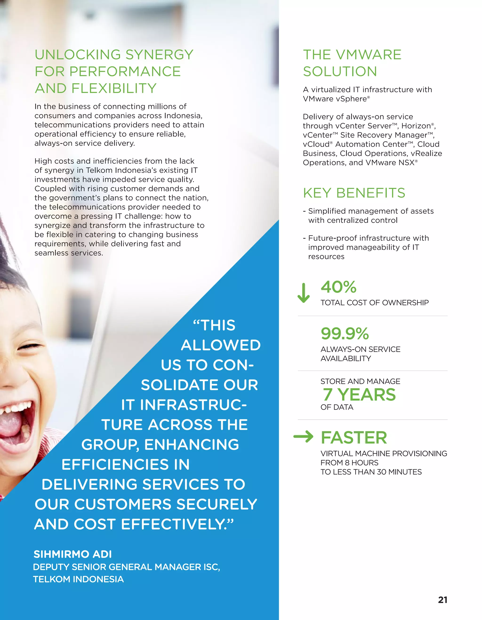THE VMWARE
SOLUTION
A virtualized IT infrastructure with
VMware vSphere®
Delivery of always-on service
through vCenter Server™, Horizon®,
vCenter™ Site Recovery Manager™,
vCloud® Automation Center™, Cloud
Business, Cloud Operations, vRealize
Operations, and VMware NSX®
KEY BENEFITS
- Simplified management of assets
with centralized control
- Future-proof infrastructure with
improved manageability of IT
resources
40%
TOTAL COST OF OWNERSHIP
99.9%
ALWAYS-ON SERVICE
AVAILABILITY
STORE AND MANAGE
7 YEARS
OF DATA
FASTER
VIRTUAL MACHINE PROVISIONING
FROM 8 HOURS
TO LESS THAN 30 MINUTES
UNLOCKING SYNERGY
FOR PERFORMANCE
AND FLEXIBILITY
In the business of connecting millions of
consumers and companies across Indonesia,
telecommunications providers need to attain
operational efficiency to ensure reliable,
always-on service delivery.
High costs and inefficiencies from the lack
of synergy in Telkom Indonesia’s existing IT
investments have impeded service quality.
Coupled with rising customer demands and
the government’s plans to connect the nation,
the telecommunications provider needed to
overcome a pressing IT challenge: how to
synergize and transform the infrastructure to
be flexible in catering to changing business
requirements, while delivering fast and
seamless services.
“THIS
ALLOWED
US TO CON-
SOLIDATE OUR
IT INFRASTRUC-
TURE ACROSS THE
GROUP, ENHANCING
EFFICIENCIES IN
DELIVERING SERVICES TO
OUR CUSTOMERS SECURELY
AND COST EFFECTIVELY.”
SIHMIRMO ADI
DEPUTY SENIOR GENERAL MANAGER ISC,
TELKOM INDONESIA
21
 