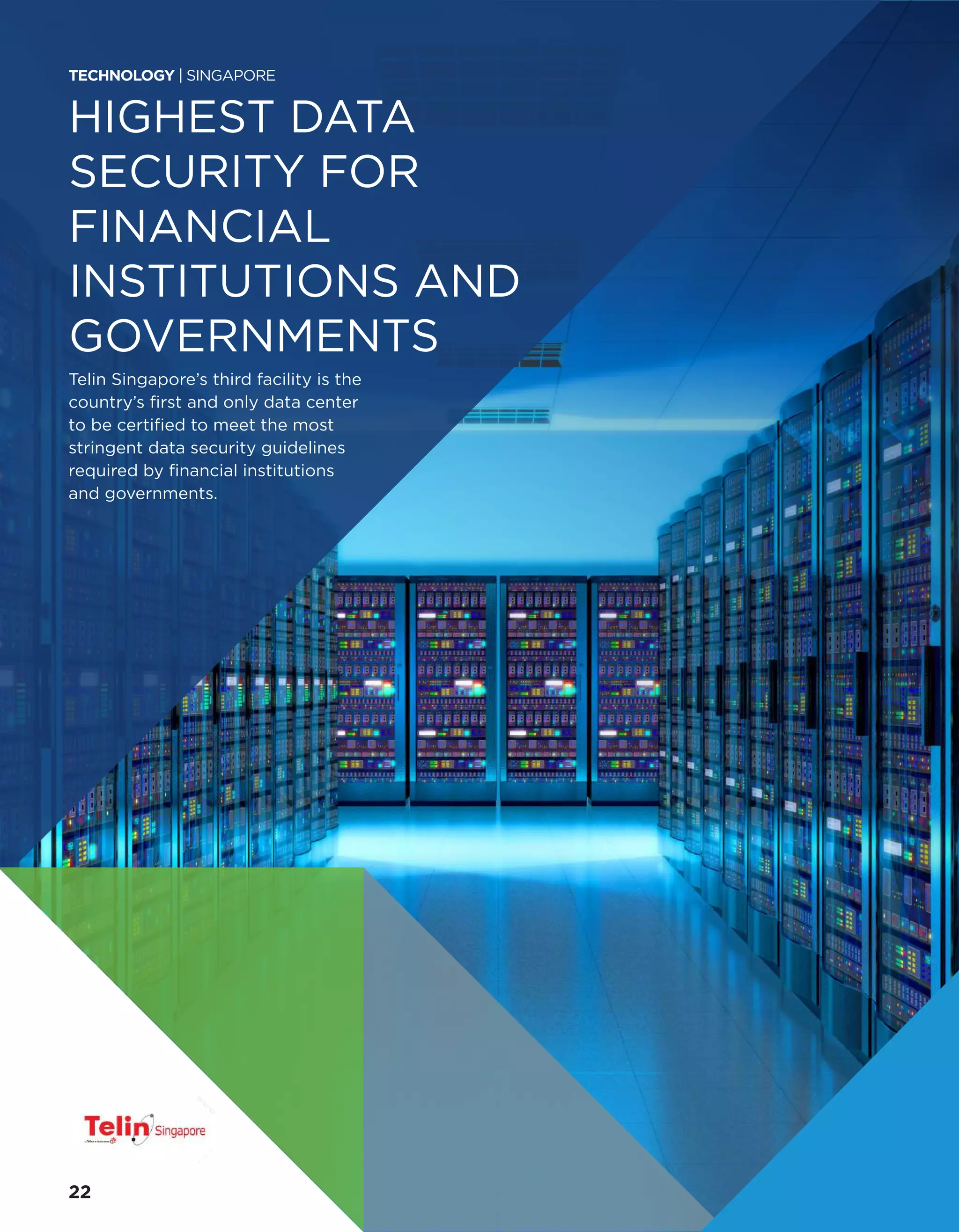 HIGHEST DATA
SECURITY FOR
FINANCIAL
INSTITUTIONS AND
GOVERNMENTS
Telin Singapore’s third facility is the
country’s first and only data center
to be certified to meet the most
stringent data security guidelines
required by financial institutions
and governments.
TECHNOLOGY | SINGAPORE
22
 