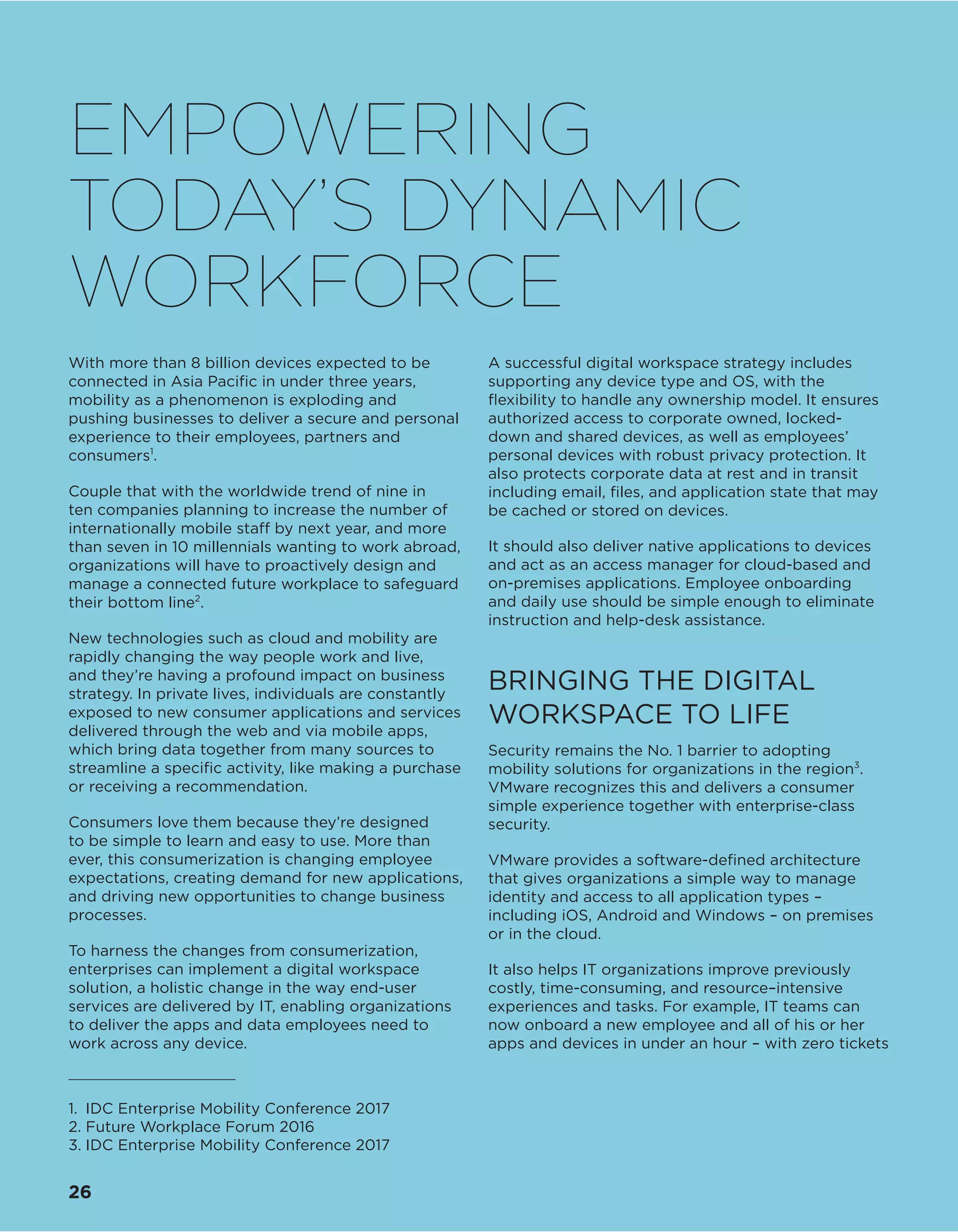 With more than 8 billion devices expected to be
connected in Asia Pacific in under three years,
mobility as a phenomenon is exploding and
pushing businesses to deliver a secure and personal
experience to their employees, partners and
consumers1
.
Couple that with the worldwide trend of nine in
ten companies planning to increase the number of
internationally mobile staff by next year, and more
than seven in 10 millennials wanting to work abroad,
organizations will have to proactively design and
manage a connected future workplace to safeguard
their bottom line2
.
New technologies such as cloud and mobility are
rapidly changing the way people work and live,
and they’re having a profound impact on business
strategy. In private lives, individuals are constantly
exposed to new consumer applications and services
delivered through the web and via mobile apps,
which bring data together from many sources to
streamline a specific activity, like making a purchase
or receiving a recommendation.
Consumers love them because they’re designed
to be simple to learn and easy to use. More than
ever, this consumerization is changing employee
expectations, creating demand for new applications,
and driving new opportunities to change business
processes.
To harness the changes from consumerization,
enterprises can implement a digital workspace
solution, a holistic change in the way end-user
services are delivered by IT, enabling organizations
to deliver the apps and data employees need to
work across any device.
A successful digital workspace strategy includes
supporting any device type and OS, with the
flexibility to handle any ownership model. It ensures
authorized access to corporate owned, locked-
down and shared devices, as well as employees’
personal devices with robust privacy protection. It
also protects corporate data at rest and in transit
including email, files, and application state that may
be cached or stored on devices.
It should also deliver native applications to devices
and act as an access manager for cloud-based and
on-premises applications. Employee onboarding
and daily use should be simple enough to eliminate
instruction and help-desk assistance.
BRINGING THE DIGITAL
WORKSPACE TO LIFE
Security remains the No. 1 barrier to adopting
mobility solutions for organizations in the region3
.
VMware recognizes this and delivers a consumer
simple experience together with enterprise-class
security.
VMware provides a software-defined architecture
that gives organizations a simple way to manage
identity and access to all application types –
including iOS, Android and Windows – on premises
or in the cloud.
It also helps IT organizations improve previously
costly, time-consuming, and resource–intensive
experiences and tasks. For example, IT teams can
now onboard a new employee and all of his or her
apps and devices in under an hour – with zero tickets
1.	 IDC Enterprise Mobility Conference 2017
2.	Future Workplace Forum 2016
3.	IDC Enterprise Mobility Conference 2017
EMPOWERING
TODAY’S DYNAMIC
WORKFORCE
26
 