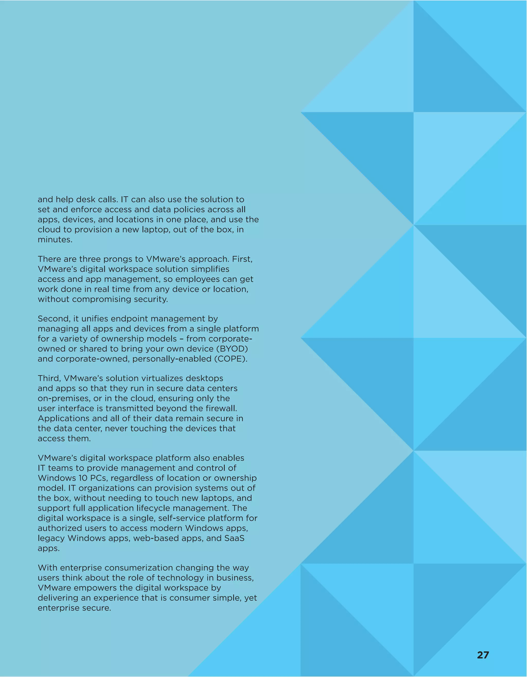 and help desk calls. IT can also use the solution to
set and enforce access and data policies across all
apps, devices, and locations in one place, and use the
cloud to provision a new laptop, out of the box, in
minutes.
There are three prongs to VMware’s approach. First,
VMware’s digital workspace solution simplifies
access and app management, so employees can get
work done in real time from any device or location,
without compromising security.
Second, it unifies endpoint management by
managing all apps and devices from a single platform
for a variety of ownership models – from corporate-
owned or shared to bring your own device (BYOD)
and corporate-owned, personally-enabled (COPE).
Third, VMware’s solution virtualizes desktops
and apps so that they run in secure data centers
on-premises, or in the cloud, ensuring only the
user interface is transmitted beyond the firewall.
Applications and all of their data remain secure in
the data center, never touching the devices that
access them.
VMware’s digital workspace platform also enables
IT teams to provide management and control of
Windows 10 PCs, regardless of location or ownership
model. IT organizations can provision systems out of
the box, without needing to touch new laptops, and
support full application lifecycle management. The
digital workspace is a single, self-service platform for
authorized users to access modern Windows apps,
legacy Windows apps, web-based apps, and SaaS
apps.
With enterprise consumerization changing the way
users think about the role of technology in business,
VMware empowers the digital workspace by
delivering an experience that is consumer simple, yet
enterprise secure.
27
 