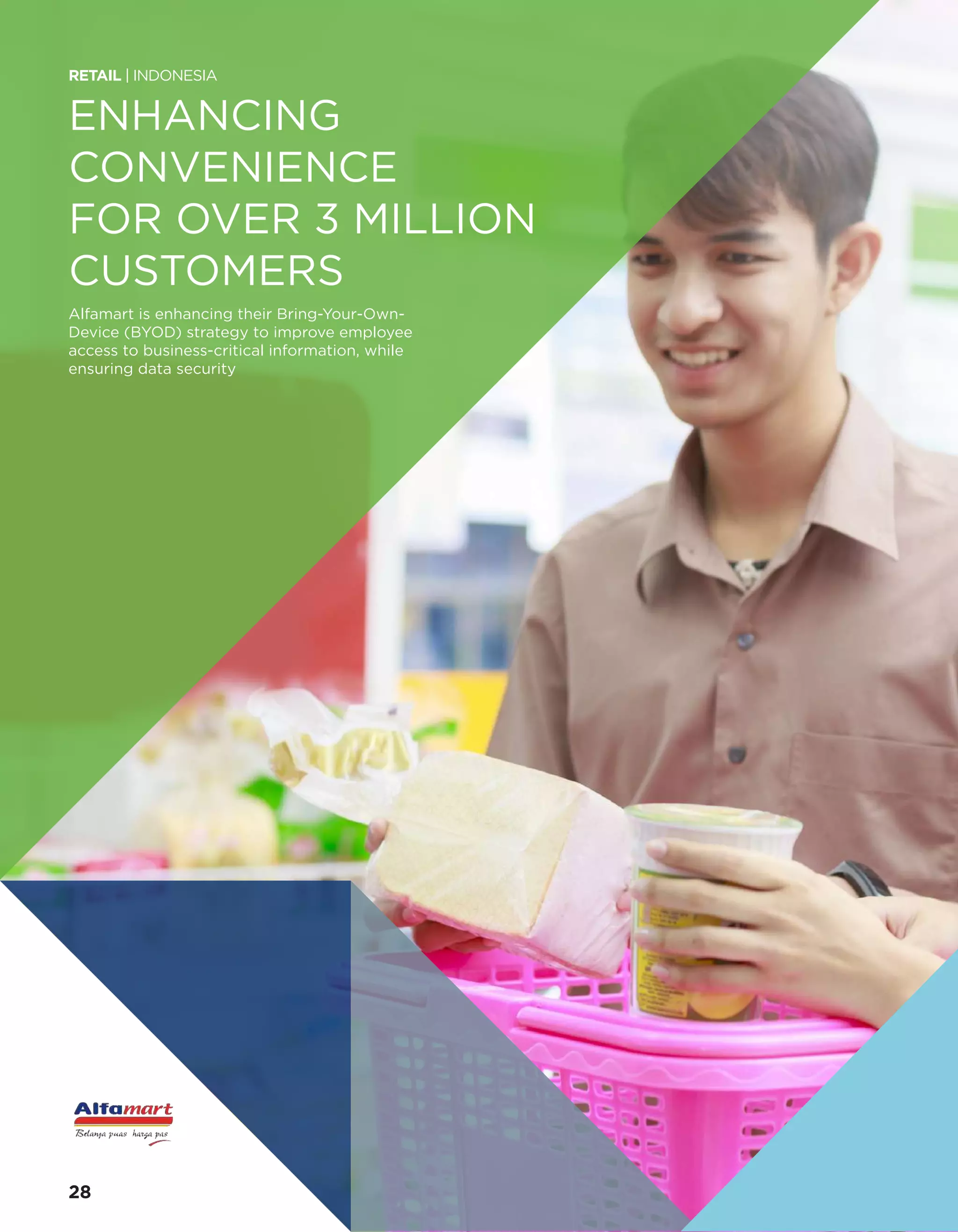 ENHANCING
CONVENIENCE
FOR OVER 3 MILLION
CUSTOMERS
Alfamart is enhancing their Bring-Your-Own-
Device (BYOD) strategy to improve employee
access to business-critical information, while
ensuring data security
RETAIL | INDONESIA
28
 