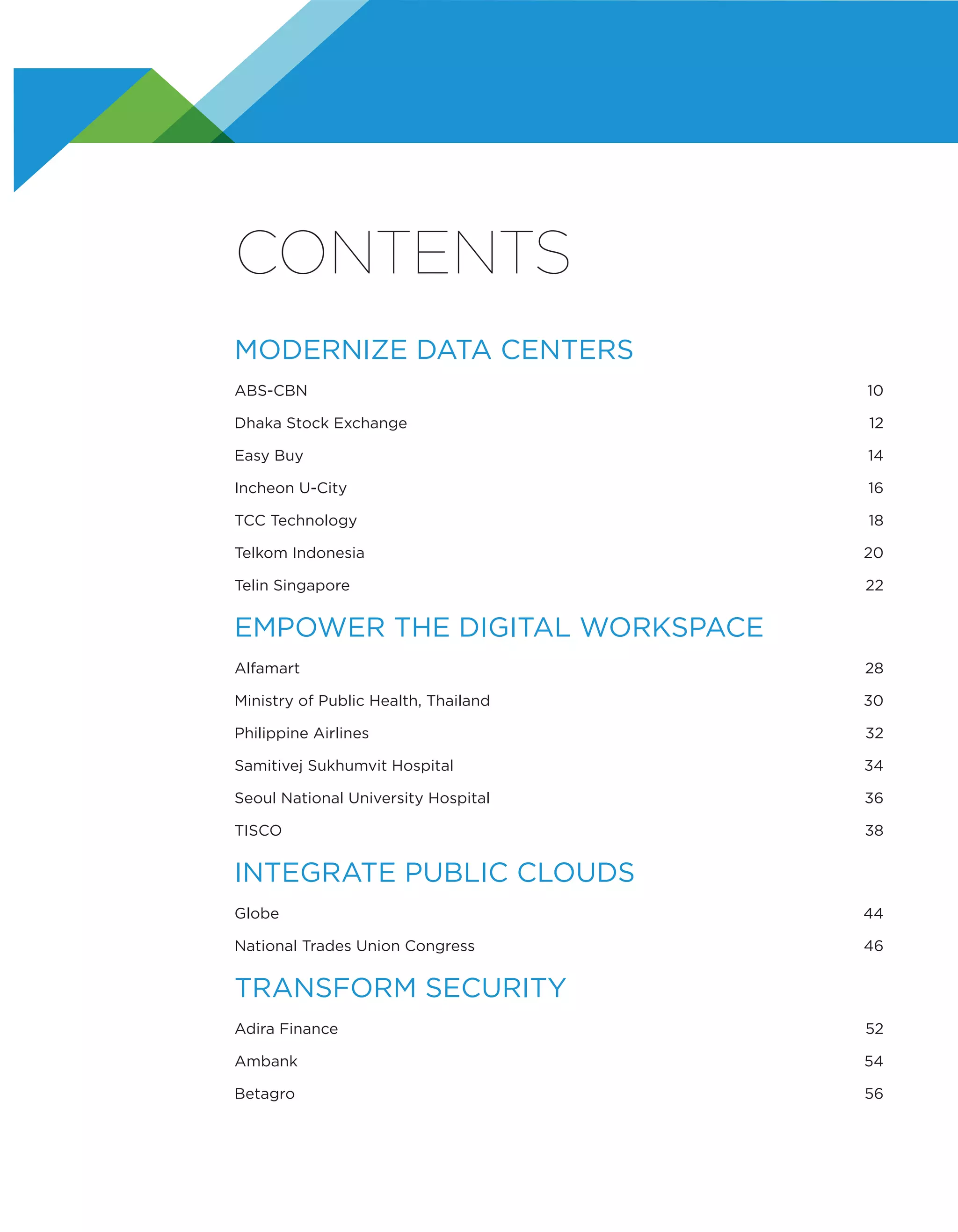 CONTENTS
MODERNIZE DATA CENTERS
ABS-CBN	10
Dhaka Stock Exchange	 12
Easy Buy	 14
Incheon U-City	 16
TCC Technology	 18
Telkom Indonesia	 20
Telin Singapore	 22
EMPOWER THE DIGITAL WORKSPACE
Alfamart	28
Ministry of Public Health, Thailand	 30
Philippine Airlines	 32
Samitivej Sukhumvit Hospital	 34
Seoul National University Hospital	 36
TISCO	38
INTEGRATE PUBLIC CLOUDS
Globe	44
National Trades Union Congress	 46
TRANSFORM SECURITY
Adira Finance	 52
Ambank	54
Betagro	56
 