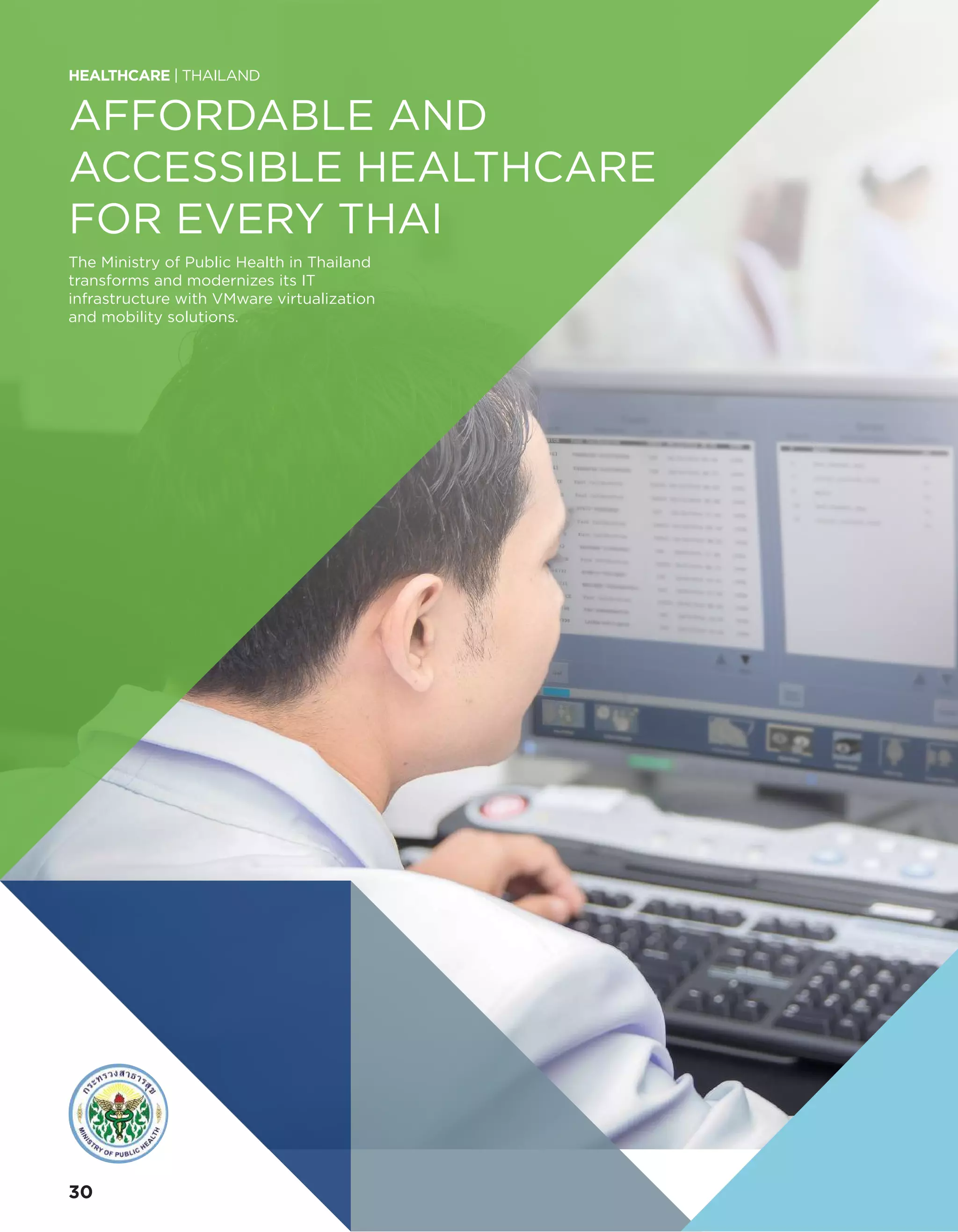 AFFORDABLE AND
ACCESSIBLE HEALTHCARE
FOR EVERY THAI
The Ministry of Public Health in Thailand
transforms and modernizes its IT
infrastructure with VMware virtualization
and mobility solutions.
HEALTHCARE | THAILAND
30
 