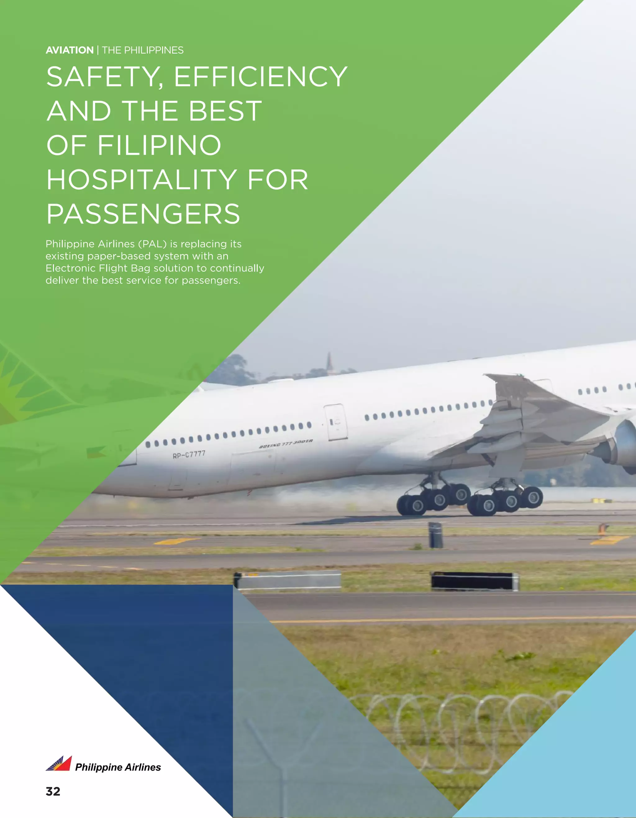 SAFETY, EFFICIENCY
AND THE BEST
OF FILIPINO
HOSPITALITY FOR
PASSENGERS
Philippine Airlines (PAL) is replacing its
existing paper-based system with an
Electronic Flight Bag solution to continually
deliver the best service for passengers.
AVIATION | THE PHILIPPINES
3232
 