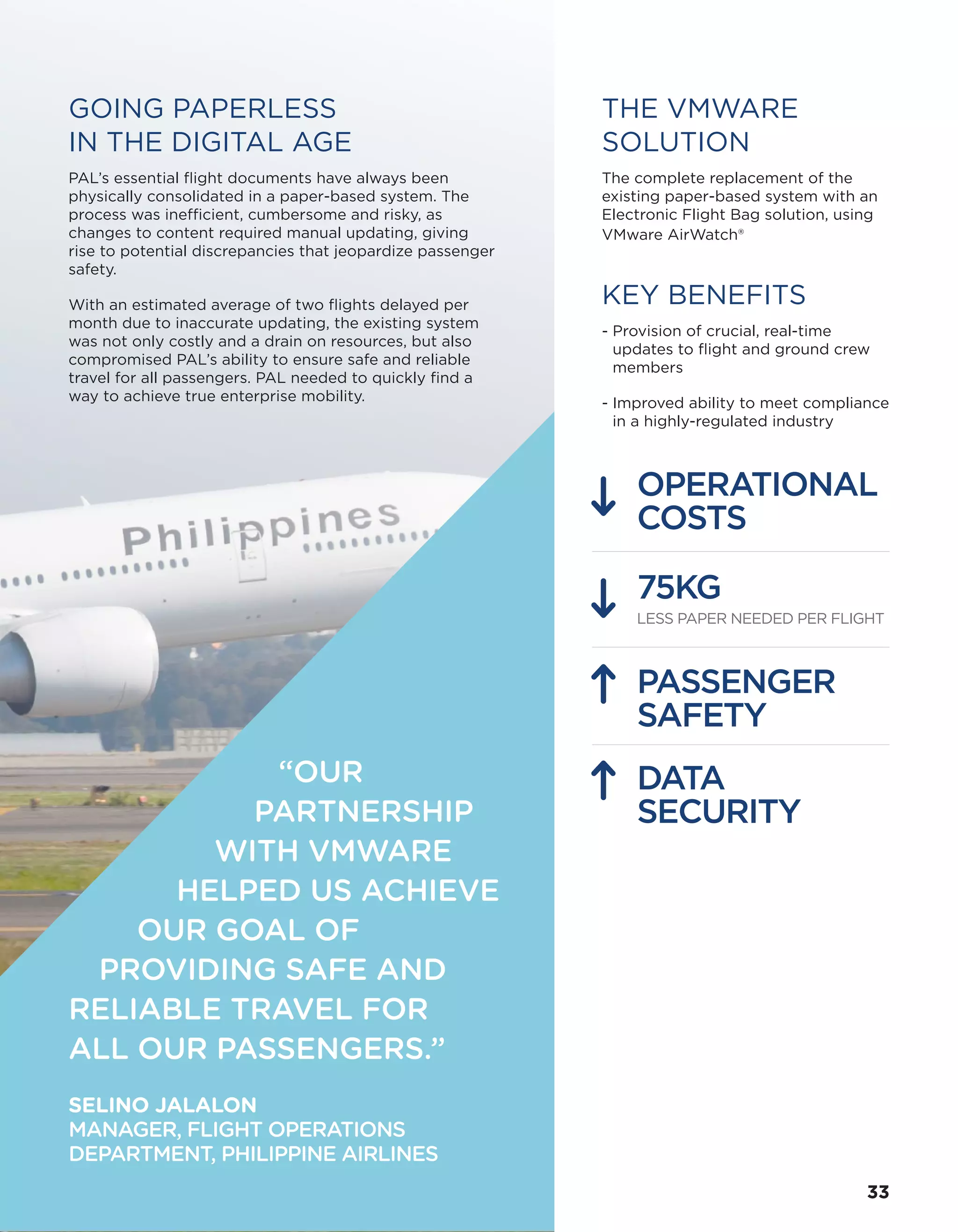 THE VMWARE
SOLUTION
The complete replacement of the
existing paper-based system with an
Electronic Flight Bag solution, using
VMware AirWatch®
KEY BENEFITS
- Provision of crucial, real-time
updates to flight and ground crew
members
- Improved ability to meet compliance
in a highly-regulated industry
OPERATIONAL
COSTS
75KG
LESS PAPER NEEDED PER FLIGHT
PASSENGER
SAFETY
DATA
SECURITY
GOING PAPERLESS
IN THE DIGITAL AGE
PAL’s essential flight documents have always been
physically consolidated in a paper-based system. The
process was inefficient, cumbersome and risky, as
changes to content required manual updating, giving
rise to potential discrepancies that jeopardize passenger
safety.
With an estimated average of two flights delayed per
month due to inaccurate updating, the existing system
was not only costly and a drain on resources, but also
compromised PAL’s ability to ensure safe and reliable
travel for all passengers. PAL needed to quickly find a
way to achieve true enterprise mobility.
“OUR
PARTNERSHIP
WITH VMWARE
HELPED US ACHIEVE
OUR GOAL OF
PROVIDING SAFE AND
RELIABLE TRAVEL FOR
ALL OUR PASSENGERS.”
SELINO JALALON
MANAGER, FLIGHT OPERATIONS
DEPARTMENT, PHILIPPINE AIRLINES
3333
 