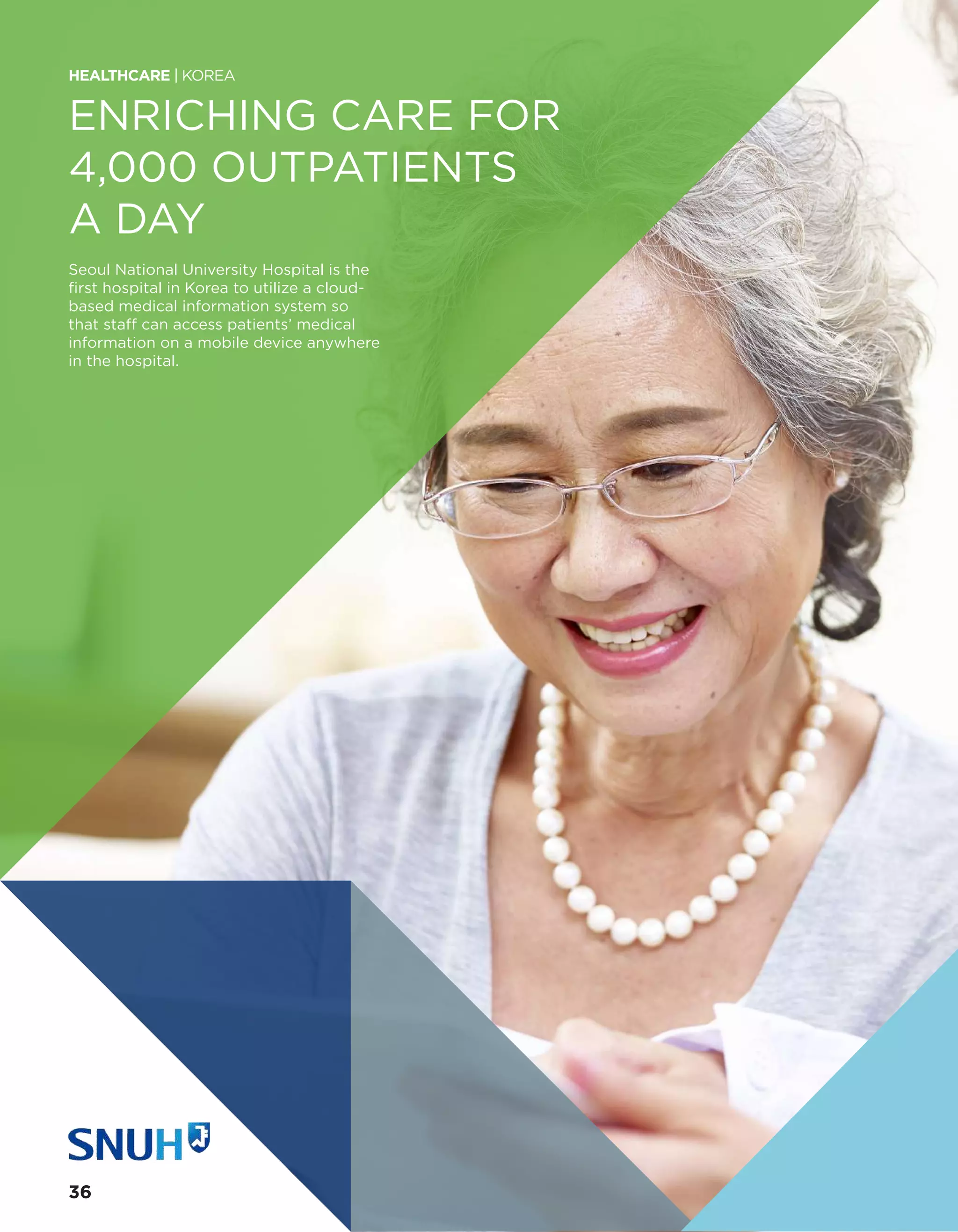 ENRICHING CARE FOR
4,000 OUTPATIENTS
A DAY
Seoul National University Hospital is the
first hospital in Korea to utilize a cloud-
based medical information system so
that staff can access patients’ medical
information on a mobile device anywhere
in the hospital.
HEALTHCARE | KOREA
36
 