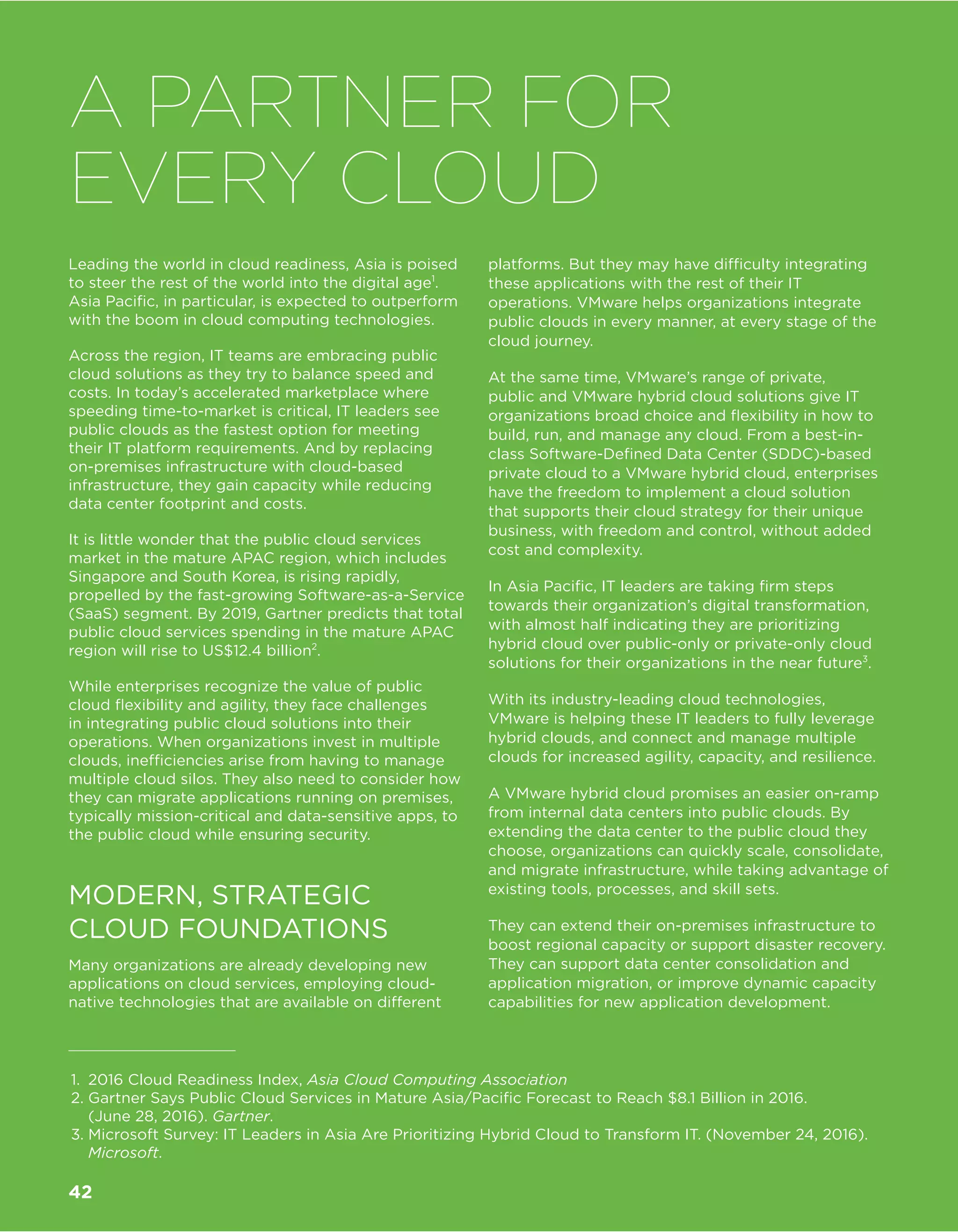Leading the world in cloud readiness, Asia is poised
to steer the rest of the world into the digital age1
.
Asia Pacific, in particular, is expected to outperform
with the boom in cloud computing technologies.
Across the region, IT teams are embracing public
cloud solutions as they try to balance speed and
costs. In today’s accelerated marketplace where
speeding time-to-market is critical, IT leaders see
public clouds as the fastest option for meeting
their IT platform requirements. And by replacing
on-premises infrastructure with cloud-based
infrastructure, they gain capacity while reducing
data center footprint and costs.
It is little wonder that the public cloud services
market in the mature APAC region, which includes
Singapore and South Korea, is rising rapidly,
propelled by the fast-growing Software-as-a-Service
(SaaS) segment. By 2019, Gartner predicts that total
public cloud services spending in the mature APAC
region will rise to US$12.4 billion2
.
While enterprises recognize the value of public
cloud flexibility and agility, they face challenges
in integrating public cloud solutions into their
operations. When organizations invest in multiple
clouds, inefficiencies arise from having to manage
multiple cloud silos. They also need to consider how
they can migrate applications running on premises,
typically mission-critical and data-sensitive apps, to
the public cloud while ensuring security.
MODERN, STRATEGIC
CLOUD FOUNDATIONS
Many organizations are already developing new
applications on cloud services, employing cloud-
native technologies that are available on different
platforms. But they may have difficulty integrating
these applications with the rest of their IT
operations. VMware helps organizations integrate
public clouds in every manner, at every stage of the
cloud journey.
At the same time, VMware’s range of private,
public and VMware hybrid cloud solutions give IT
organizations broad choice and flexibility in how to
build, run, and manage any cloud. From a best-in-
class Software-Defined Data Center (SDDC)-based
private cloud to a VMware hybrid cloud, enterprises
have the freedom to implement a cloud solution
that supports their cloud strategy for their unique
business, with freedom and control, without added
cost and complexity.
In Asia Pacific, IT leaders are taking firm steps
towards their organization’s digital transformation,
with almost half indicating they are prioritizing
hybrid cloud over public-only or private-only cloud
solutions for their organizations in the near future3
.
With its industry-leading cloud technologies,
VMware is helping these IT leaders to fully leverage
hybrid clouds, and connect and manage multiple
clouds for increased agility, capacity, and resilience.
A VMware hybrid cloud promises an easier on-ramp
from internal data centers into public clouds. By
extending the data center to the public cloud they
choose, organizations can quickly scale, consolidate,
and migrate infrastructure, while taking advantage of
existing tools, processes, and skill sets.
They can extend their on-premises infrastructure to
boost regional capacity or support disaster recovery.
They can support data center consolidation and
application migration, or improve dynamic capacity
capabilities for new application development.
A PARTNER FOR
EVERY CLOUD
1.	 2016 Cloud Readiness Index, Asia Cloud Computing Association
2.	Gartner Says Public Cloud Services in Mature Asia/Pacific Forecast to Reach $8.1 Billion in 2016.
(June 28, 2016). Gartner.
3.	Microsoft Survey: IT Leaders in Asia Are Prioritizing Hybrid Cloud to Transform IT. (November 24, 2016).
Microsoft.
42
 