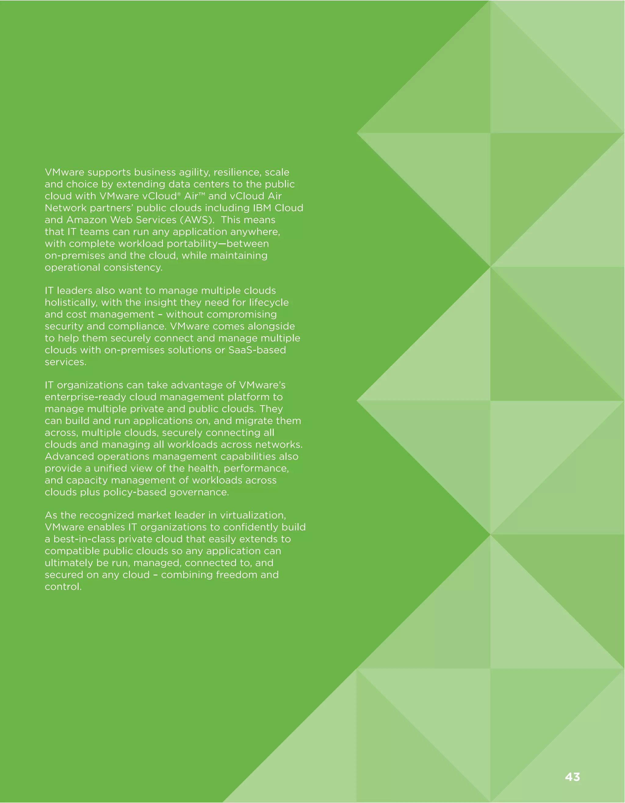 VMware supports business agility, resilience, scale
and choice by extending data centers to the public
cloud with VMware vCloud® Air™ and vCloud Air
Network partners’ public clouds including IBM Cloud
and Amazon Web Services (AWS). This means
that IT teams can run any application anywhere,
with complete workload portability—between
on-premises and the cloud, while maintaining
operational consistency.
IT leaders also want to manage multiple clouds
holistically, with the insight they need for lifecycle
and cost management – without compromising
security and compliance. VMware comes alongside
to help them securely connect and manage multiple
clouds with on-premises solutions or SaaS-based
services.
IT organizations can take advantage of VMware’s
enterprise-ready cloud management platform to
manage multiple private and public clouds. They
can build and run applications on, and migrate them
across, multiple clouds, securely connecting all
clouds and managing all workloads across networks.
Advanced operations management capabilities also
provide a unified view of the health, performance,
and capacity management of workloads across
clouds plus policy-based governance.
As the recognized market leader in virtualization,
VMware enables IT organizations to confidently build
a best-in-class private cloud that easily extends to
compatible public clouds so any application can
ultimately be run, managed, connected to, and
secured on any cloud – combining freedom and
control.
43
 