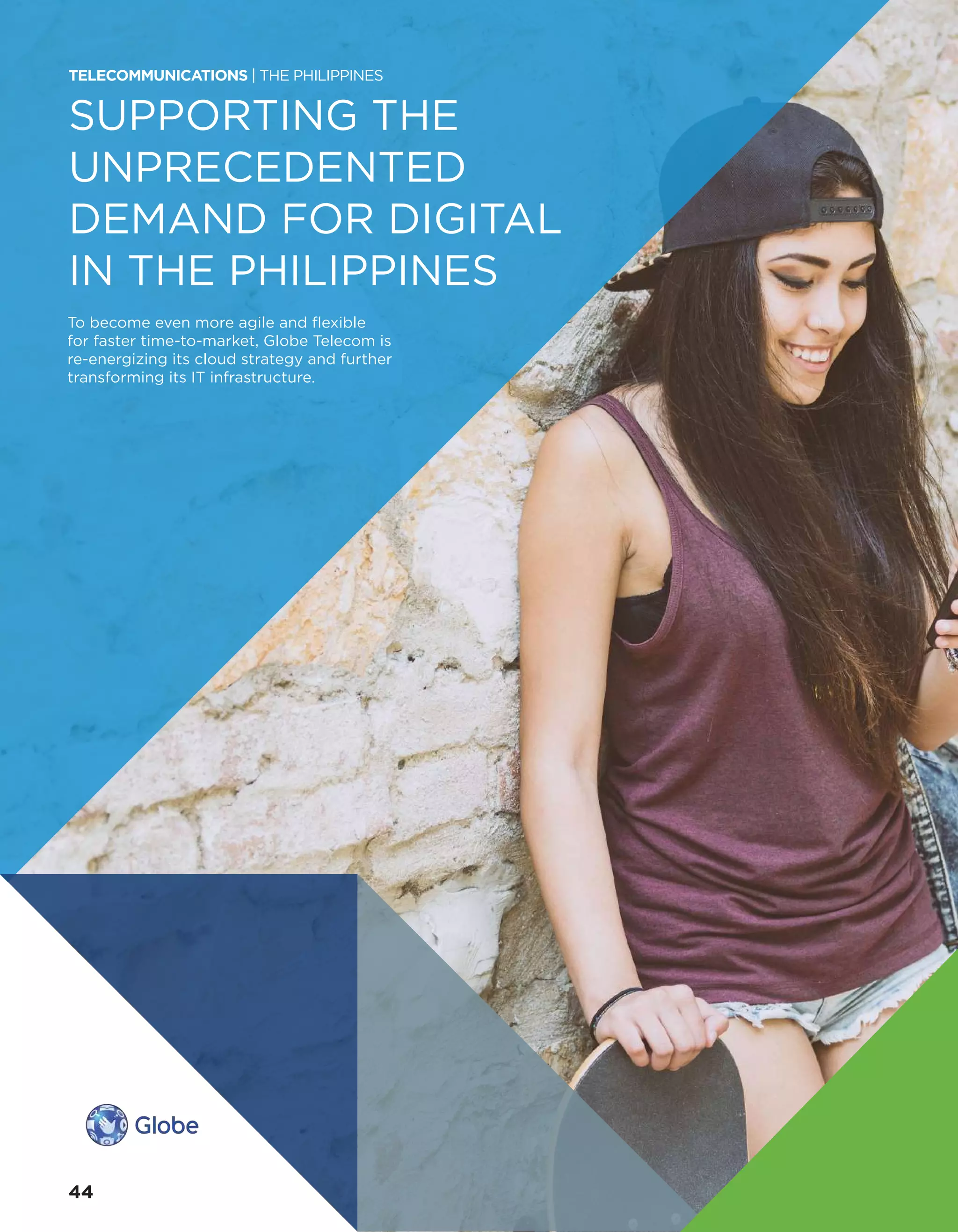 SUPPORTING THE
UNPRECEDENTED
DEMAND FOR DIGITAL
IN THE PHILIPPINES
To become even more agile and flexible
for faster time-to-market, Globe Telecom is
re-energizing its cloud strategy and further
transforming its IT infrastructure.
TELECOMMUNICATIONS | THE PHILIPPINES
44
 