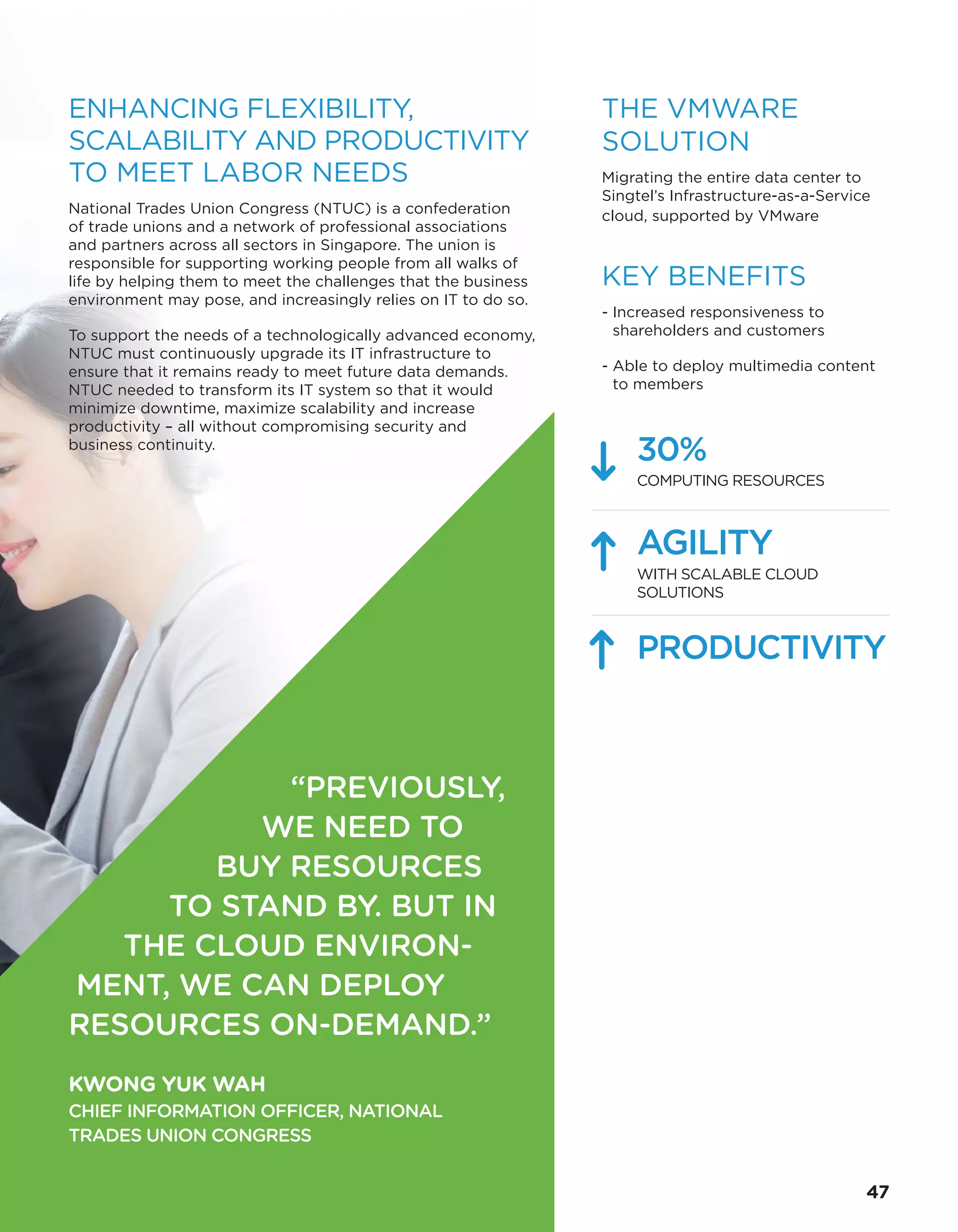THE VMWARE
SOLUTION
Migrating the entire data center to
Singtel’s Infrastructure-as-a-Service
cloud, supported by VMware
KEY BENEFITS
- Increased responsiveness to
shareholders and customers
- Able to deploy multimedia content
to members
30%
COMPUTING RESOURCES
AGILITY
WITH SCALABLE CLOUD
SOLUTIONS
PRODUCTIVITY
“PREVIOUSLY,
WE NEED TO
BUY RESOURCES
TO STAND BY. BUT IN
THE CLOUD ENVIRON-
MENT, WE CAN DEPLOY
RESOURCES ON-DEMAND.”
KWONG YUK WAH
CHIEF INFORMATION OFFICER, NATIONAL
TRADES UNION CONGRESS
ENHANCING FLEXIBILITY,
SCALABILITY AND PRODUCTIVITY
TO MEET LABOR NEEDS
National Trades Union Congress (NTUC) is a confederation
of trade unions and a network of professional associations
and partners across all sectors in Singapore. The union is
responsible for supporting working people from all walks of
life by helping them to meet the challenges that the business
environment may pose, and increasingly relies on IT to do so.
To support the needs of a technologically advanced economy,
NTUC must continuously upgrade its IT infrastructure to
ensure that it remains ready to meet future data demands.
NTUC needed to transform its IT system so that it would
minimize downtime, maximize scalability and increase
productivity – all without compromising security and
business continuity.
47
 