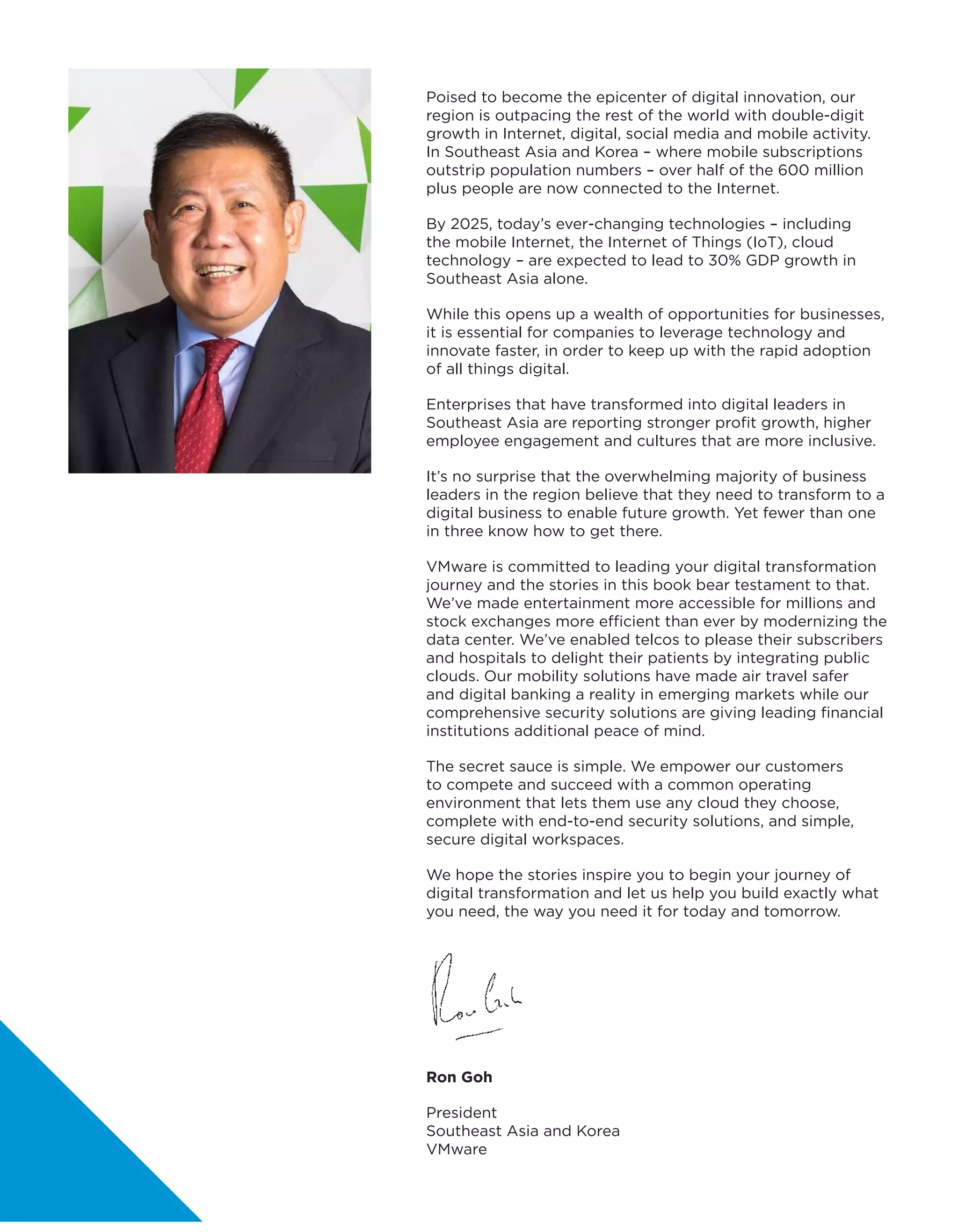 Ron Goh
President
Southeast Asia and Korea
VMware
Poised to become the epicenter of digital innovation, our
region is outpacing the rest of the world with double-digit
growth in Internet, digital, social media and mobile activity.
In Southeast Asia and Korea – where mobile subscriptions
outstrip population numbers – over half of the 600 million
plus people are now connected to the Internet.
By 2025, today’s ever-changing technologies – including
the mobile Internet, the Internet of Things (IoT), cloud
technology – are expected to lead to 30% GDP growth in
Southeast Asia alone.
While this opens up a wealth of opportunities for businesses,
it is essential for companies to leverage technology and
innovate faster, in order to keep up with the rapid adoption
of all things digital.
Enterprises that have transformed into digital leaders in
Southeast Asia are reporting stronger profit growth, higher
employee engagement and cultures that are more inclusive.
It’s no surprise that the overwhelming majority of business
leaders in the region believe that they need to transform to a
digital business to enable future growth. Yet fewer than one
in three know how to get there.
VMware is committed to leading your digital transformation
journey and the stories in this book bear testament to that.
We’ve made entertainment more accessible for millions and
stock exchanges more efficient than ever by modernizing the
data center. We’ve enabled telcos to please their subscribers
and hospitals to delight their patients by integrating public
clouds. Our mobility solutions have made air travel safer
and digital banking a reality in emerging markets while our
comprehensive security solutions are giving leading financial
institutions additional peace of mind.
The secret sauce is simple. We empower our customers
to compete and succeed with a common operating
environment that lets them use any cloud they choose,
complete with end-to-end security solutions, and simple,
secure digital workspaces.
We hope the stories inspire you to begin your journey of
digital transformation and let us help you build exactly what
you need, the way you need it for today and tomorrow.
 