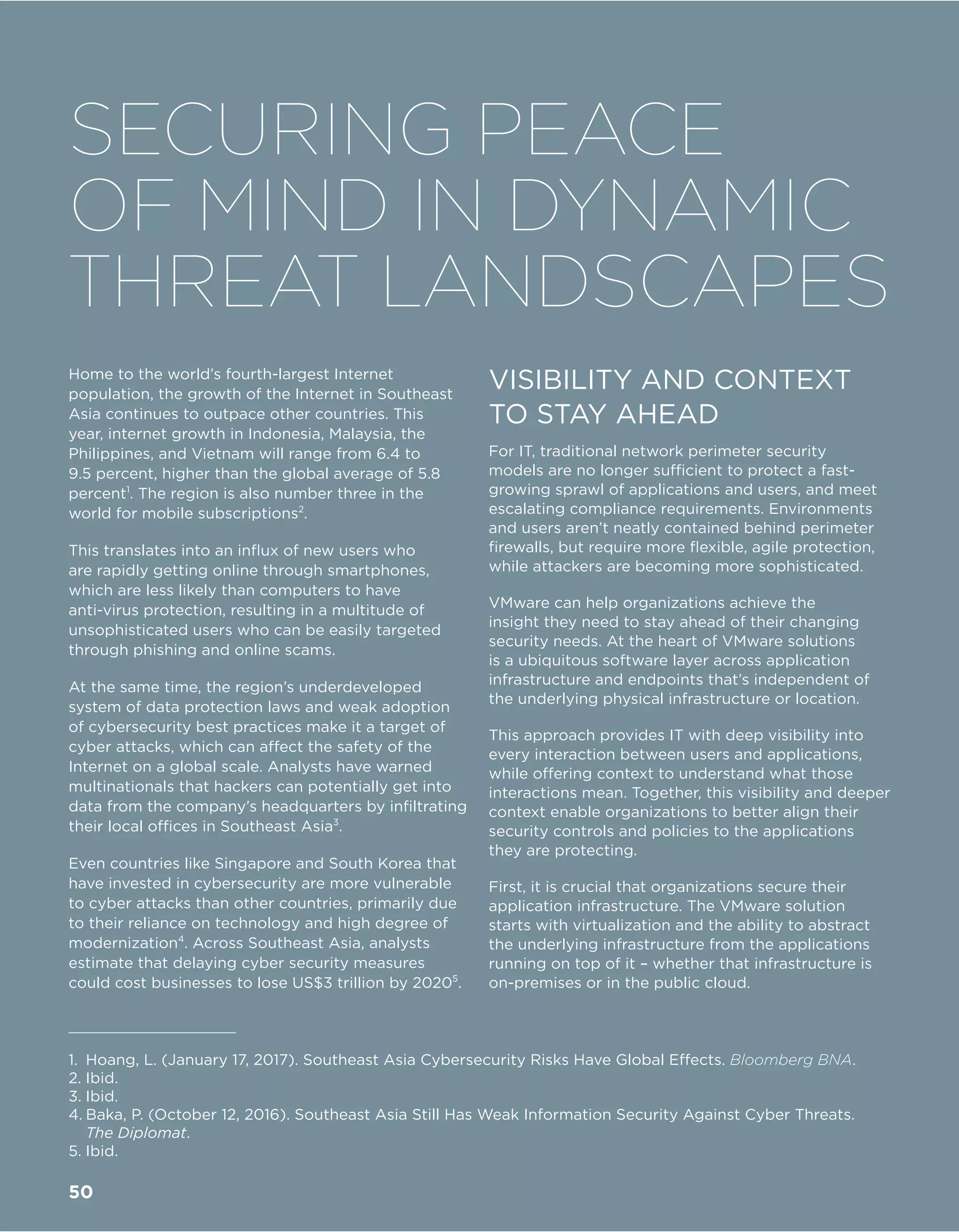 Home to the world’s fourth-largest Internet
population, the growth of the Internet in Southeast
Asia continues to outpace other countries. This
year, internet growth in Indonesia, Malaysia, the
Philippines, and Vietnam will range from 6.4 to
9.5 percent, higher than the global average of 5.8
percent1
. The region is also number three in the
world for mobile subscriptions2
.
This translates into an influx of new users who
are rapidly getting online through smartphones,
which are less likely than computers to have
anti-virus protection, resulting in a multitude of
unsophisticated users who can be easily targeted
through phishing and online scams.
At the same time, the region’s underdeveloped
system of data protection laws and weak adoption
of cybersecurity best practices make it a target of
cyber attacks, which can affect the safety of the
Internet on a global scale. Analysts have warned
multinationals that hackers can potentially get into
data from the company’s headquarters by infiltrating
their local offices in Southeast Asia3
.
Even countries like Singapore and South Korea that
have invested in cybersecurity are more vulnerable
to cyber attacks than other countries, primarily due
to their reliance on technology and high degree of
modernization4
. Across Southeast Asia, analysts
estimate that delaying cyber security measures
could cost businesses to lose US$3 trillion by 20205
.
VISIBILITY AND CONTEXT
TO STAY AHEAD
For IT, traditional network perimeter security
models are no longer sufficient to protect a fast-
growing sprawl of applications and users, and meet
escalating compliance requirements. Environments
and users aren’t neatly contained behind perimeter
firewalls, but require more flexible, agile protection,
while attackers are becoming more sophisticated.
VMware can help organizations achieve the
insight they need to stay ahead of their changing
security needs. At the heart of VMware solutions
is a ubiquitous software layer across application
infrastructure and endpoints that’s independent of
the underlying physical infrastructure or location.
This approach provides IT with deep visibility into
every interaction between users and applications,
while offering context to understand what those
interactions mean. Together, this visibility and deeper
context enable organizations to better align their
security controls and policies to the applications
they are protecting.
First, it is crucial that organizations secure their
application infrastructure. The VMware solution
starts with virtualization and the ability to abstract
the underlying infrastructure from the applications
running on top of it – whether that infrastructure is
on-premises or in the public cloud.
1.	 Hoang, L. (January 17, 2017). Southeast Asia Cybersecurity Risks Have Global Effects. Bloomberg BNA.
2.	Ibid.
3.	Ibid.
4.	Baka, P. (October 12, 2016). Southeast Asia Still Has Weak Information Security Against Cyber Threats.
The Diplomat.
5.	Ibid.
SECURING PEACE
OF MIND IN DYNAMIC
THREAT LANDSCAPES
50
 