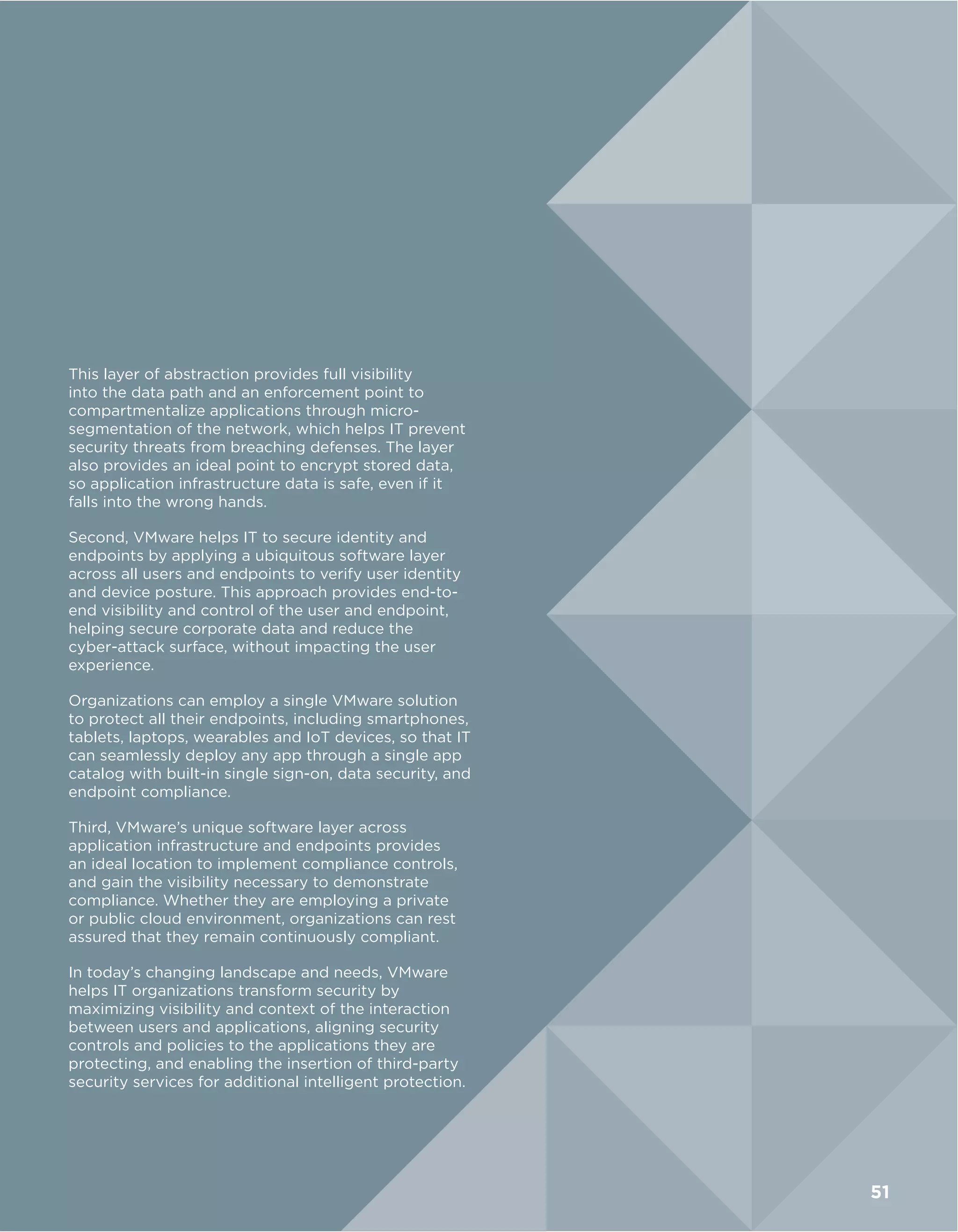 This layer of abstraction provides full visibility
into the data path and an enforcement point to
compartmentalize applications through micro-
segmentation of the network, which helps IT prevent
security threats from breaching defenses. The layer
also provides an ideal point to encrypt stored data,
so application infrastructure data is safe, even if it
falls into the wrong hands.
Second, VMware helps IT to secure identity and
endpoints by applying a ubiquitous software layer
across all users and endpoints to verify user identity
and device posture. This approach provides end-to-
end visibility and control of the user and endpoint,
helping secure corporate data and reduce the
cyber-attack surface, without impacting the user
experience.
Organizations can employ a single VMware solution
to protect all their endpoints, including smartphones,
tablets, laptops, wearables and IoT devices, so that IT
can seamlessly deploy any app through a single app
catalog with built-in single sign-on, data security, and
endpoint compliance.
Third, VMware’s unique software layer across
application infrastructure and endpoints provides
an ideal location to implement compliance controls,
and gain the visibility necessary to demonstrate
compliance. Whether they are employing a private
or public cloud environment, organizations can rest
assured that they remain continuously compliant.
In today’s changing landscape and needs, VMware
helps IT organizations transform security by
maximizing visibility and context of the interaction
between users and applications, aligning security
controls and policies to the applications they are
protecting, and enabling the insertion of third-party
security services for additional intelligent protection.
51
 