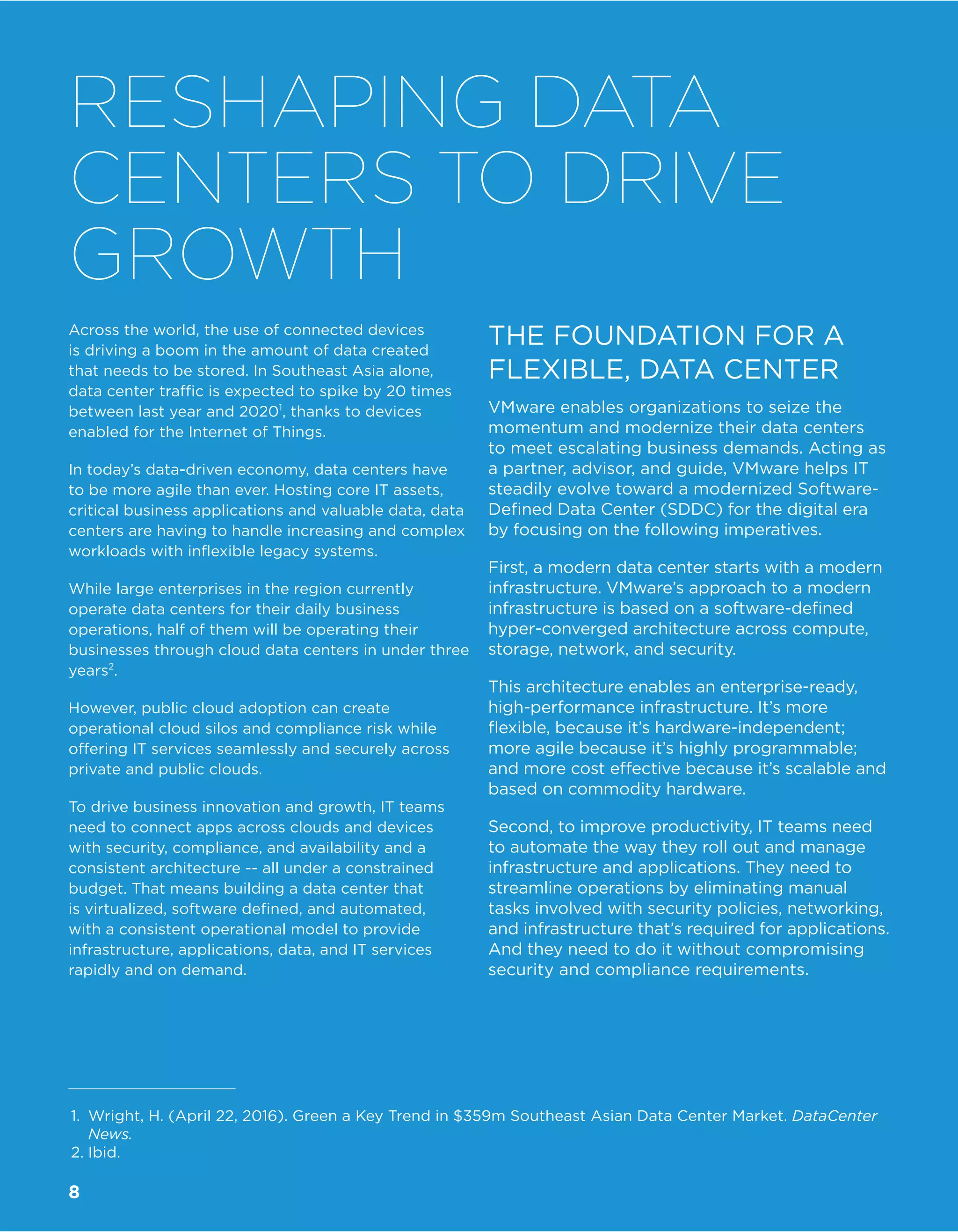 Across the world, the use of connected devices
is driving a boom in the amount of data created
that needs to be stored. In Southeast Asia alone,
data center traffic is expected to spike by 20 times
between last year and 20201
, thanks to devices
enabled for the Internet of Things.
In today’s data-driven economy, data centers have
to be more agile than ever. Hosting core IT assets,
critical business applications and valuable data, data
centers are having to handle increasing and complex
workloads with inflexible legacy systems.
While large enterprises in the region currently
operate data centers for their daily business
operations, half of them will be operating their
businesses through cloud data centers in under three
years2
.
However, public cloud adoption can create
operational cloud silos and compliance risk while
offering IT services seamlessly and securely across
private and public clouds.
To drive business innovation and growth, IT teams
need to connect apps across clouds and devices
with security, compliance, and availability and a
consistent architecture -- all under a constrained
budget. That means building a data center that
is virtualized, software defined, and automated,
with a consistent operational model to provide
infrastructure, applications, data, and IT services
rapidly and on demand.
THE FOUNDATION FOR A
FLEXIBLE, DATA CENTER
VMware enables organizations to seize the
momentum and modernize their data centers
to meet escalating business demands. Acting as
a partner, advisor, and guide, VMware helps IT
steadily evolve toward a modernized Software-
Defined Data Center (SDDC) for the digital era
by focusing on the following imperatives.
First, a modern data center starts with a modern
infrastructure. VMware’s approach to a modern
infrastructure is based on a software-defined
hyper-converged architecture across compute,
storage, network, and security.
This architecture enables an enterprise-ready,
high-performance infrastructure. It’s more
flexible, because it’s hardware-independent;
more agile because it’s highly programmable;
and more cost effective because it’s scalable and
based on commodity hardware.
Second, to improve productivity, IT teams need
to automate the way they roll out and manage
infrastructure and applications. They need to
streamline operations by eliminating manual
tasks involved with security policies, networking,
and infrastructure that’s required for applications.
And they need to do it without compromising
security and compliance requirements.
RESHAPING DATA
CENTERS TO DRIVE
GROWTH
1.	 Wright, H. (April 22, 2016). Green a Key Trend in $359m Southeast Asian Data Center Market. DataCenter
News.
2.	Ibid.
8
 