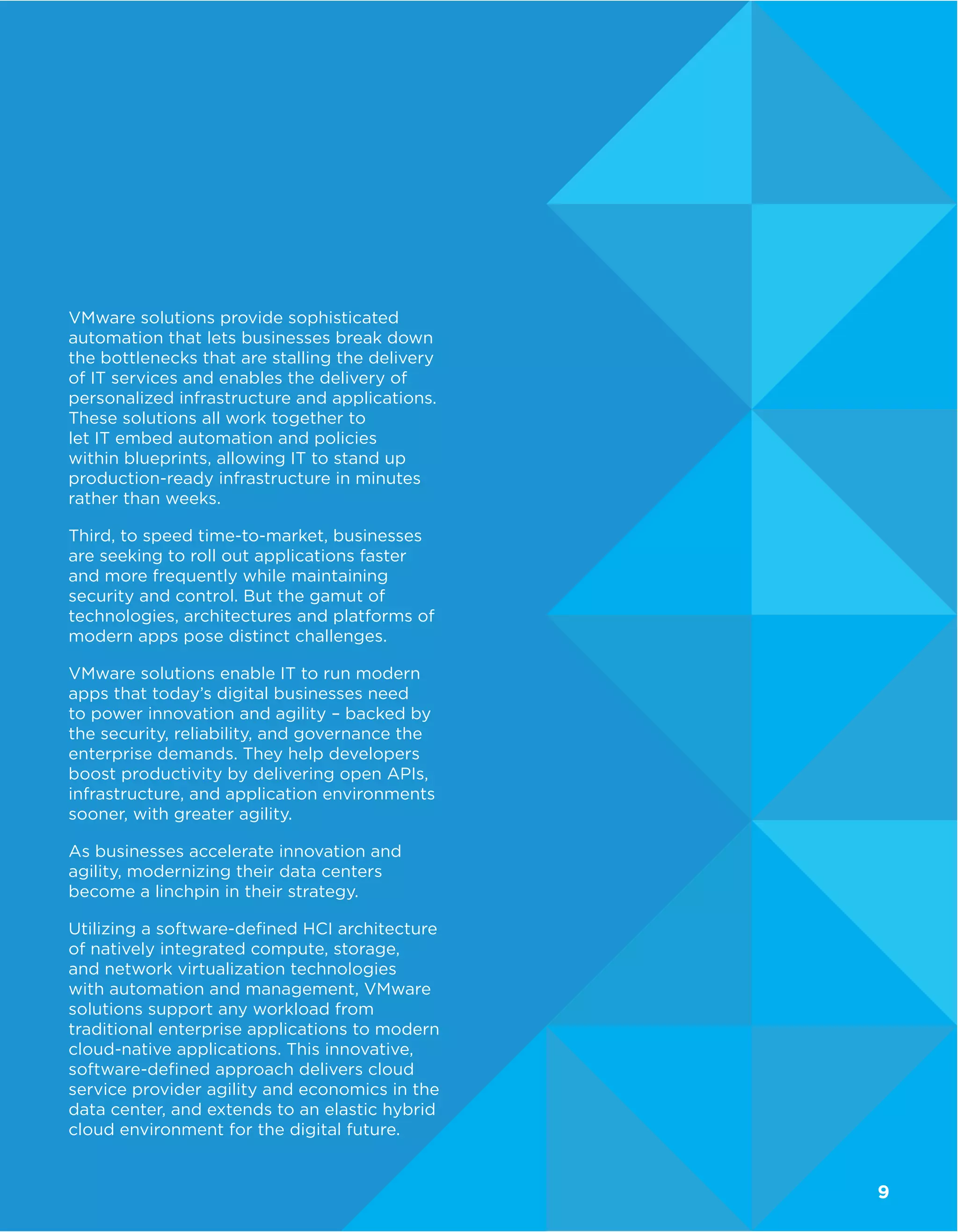 VMware solutions provide sophisticated
automation that lets businesses break down
the bottlenecks that are stalling the delivery
of IT services and enables the delivery of
personalized infrastructure and applications.
These solutions all work together to
let IT embed automation and policies
within blueprints, allowing IT to stand up
production-ready infrastructure in minutes
rather than weeks.
Third, to speed time-to-market, businesses
are seeking to roll out applications faster
and more frequently while maintaining
security and control. But the gamut of
technologies, architectures and platforms of
modern apps pose distinct challenges.
VMware solutions enable IT to run modern
apps that today’s digital businesses need
to power innovation and agility – backed by
the security, reliability, and governance the
enterprise demands. They help developers
boost productivity by delivering open APIs,
infrastructure, and application environments
sooner, with greater agility.
As businesses accelerate innovation and
agility, modernizing their data centers
become a linchpin in their strategy.
Utilizing a software-defined HCI architecture
of natively integrated compute, storage,
and network virtualization technologies
with automation and management, VMware
solutions support any workload from
traditional enterprise applications to modern
cloud-native applications. This innovative,
software-defined approach delivers cloud
service provider agility and economics in the
data center, and extends to an elastic hybrid
cloud environment for the digital future.
9
 