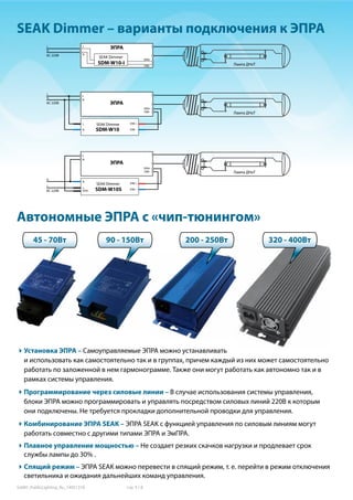 SoMH_PublicLighting_Ru_14051318	 стр. 5 / 8
SEAK Dimmer – варианты подключения к ЭПРА
Автономные ЭПРА с «чип-тюнингом»
L
N
ЭПРАL
N
DIM–
DIM+
SDM-W10-I
SEAK Dimmer
Лампа ДНаТ
L
Установка ЭПРА – Самоуправляемые ЭПРА можно устанавливать
и использовать как самостоятельно так и в группах, причем каждый из них может самостоятельно
работать по заложенной в нем гармонограмме. Также они могут работать как автономно так и в
рамках системы управления.
Программирование через силовые линии – В случае использования системы управления,
блоки ЭПРА можно программировать и управлять посредством силовых линий 220В к которым
они подключены. Не требуется прокладки дополнительной проводки для управления.
Комбинирование ЭПРА SEAK – ЭПРА SEAK c функцией управления по силовым линиям могут
работать совместно с другими типами ЭПРА и ЭмПРА.
Плавное управление мощностью – Не создает резких скачков нагрузки и продлевает срок
службы лампы до 30% .
Спящий режим – ЭПРА SEAK можно перевести в спящий режим, т. е. перейти в режим отключения
светильника и ожидания дальнейших команд управления.
45 - 70Вт 90 - 150Вт 200 - 250Вт
N
ЭПРА
L
N
DIM–
DIM+
SEAK Dimmer DIM +
DIM –
L
N SDM-W10
Лампа ДНаТ
SEAK Dimmer DIM +
DIM –
L
STBY
N
N
ЭПРА
L
L
N
DIM–
DIM+
SDM-W10S
Лампа ДНаТ
320 - 400Вт
AC 220В
AC 220В
AC 220В
 