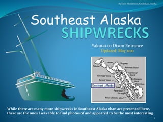Yakutat to Dixon Entrance
Southeast Alaska
By Dave Henderson, Ketchikan, Alaska
1
Updated: May 2021
While there are many more shipwrecks in Southeast Alaska than are presented here,
these are the ones I was able to find photos of and appeared to be the most interesting.
 