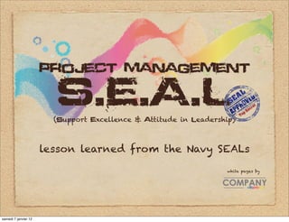 project management

                        S.E.A.L
                        (support excellence & attitude in leadership)



                      lesson learned from the Navy SEALs

                                                                  white pages by




samedi 7 janvier 12
 