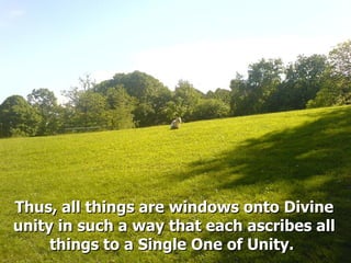 Thus, all things are windows onto DivineThus, all things are windows onto Divine
unity in such a way that each ascribes allunity in such a way that each ascribes all
things to a Single One of Unity.things to a Single One of Unity.
 