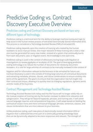 Datasheet
www.seal-software.com
© Copyright 2016. Seal Software Limited. All rights reserved.
Predictive Coding vs. Contract
Discovery Executive Overview
Predictive coding and Contract Discovery are based on two very
different types of technology.
Predictive coding is a technical term for the ability to leverage machine (computer) logic to
help assist in the human review process of extracted Electronically Stored Information (ESI).
This process is considered a Technology Assisted Review (TAR) of extracted ESI.
Predictive coding depends upon the creation of training sets created by the human
reviewers to assist manual review. One major obstacle of these training sets is that a new
one must be generated for every new matter. Instead of a system that continually learns
from each document, case, or litigation event, the knowledge is lost each time.
Predictive coding is used in the context of eDiscovery during large-scale litigation or
investigations to review gigabytes or terabytes of ESI. The goal of leveraging predictive
coding technology is to reduce the number of documents for review by document
reviewers. It is rare for large volumes of contracts to be manually reviewed in the context of
litigation and for information relevant to the business to be extracted for future use.
Contract Discovery is used in the context of finding large volumes of contractual documents
and extracting metadata, phrases, clauses, and clause combinations to ensure visibility into
terms of the agreement. The goal is to ensure that the organization has full insight into
their contractual corpus, allowing it to quickly react to changing regulations, dynamic terms
and the needs of the business.
Contract Management and Technology Assisted Review
Technology Assisted Review tools today and into the future will no longer solely rely on
the manual creation of training sets by the human reviewer to determine relevance and
categorization. They will go far beyond keywords, phrases, and training sets. It will utilize
natural language inquiries and computational linguistics. It will adapt based on feeding the
contractual corpus more and more contractual language, phrases, sentences, clauses, and
clause combinations that are most relevant to your business.
Unlike predictive coding, each new piece of electronically stored information (ESI) or
litigation that is addressed becomes part of a continually growing knowledge base
that can be dynamically adapted to be more responsive and relevant. The strength of
 