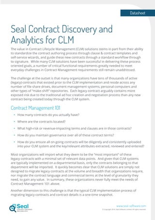 Datasheet
www.seal-software.com
© Copyright 2016. Seal Software Limited. All rights reserved.
Seal Contract Discovery and
Analytics for CLM
The value in Contract Lifecycle Management (CLM) solutions stems in part from their ability
to standardize the contract authoring process through clause & contract templates and
self-service wizards, and guide these new contracts through a standard workflow through
to signature. While many CLM solutions have been successful in delivering these process
oriented goals, a number of critical functional requirements greatly needed to meet
everyday challenges in Contract Management requirements still remain unaddressed.
The challenge at the outset is that many organizations have tens of thousands of active
(legacy) contracts that existed prior to the CLM implementation and reside across any
number of file share drives, document management systems, personal computers and
other types of “make-shift” repositories. Each legacy contract arguably contains more
exposed risk due to the traditional ad hoc creation and negotiation process than any new
contract being created today through the CLM system.
Contract Management 101
•	 	How many contracts do you actually have?
•	 	Where are the contracts located?
•	 	What high-risk or revenue-impacting terms and clauses are in those contracts?
•	 	How do you maintain governance over all of these contract terms?
•	 	How do you ensure all on-going contracts will be diligently and consistently uploaded
		into your CLM system and the key/relevant attributes extracted, reviewed and entered?
Most organizations will import what they deem to be the “most important” of these
legacy contracts with a minimal set of relevant data points. And given that CLM systems
are typically implemented on a departmental basis, only the contracts belonging to that
department will be imported. It quickly becomes clear that CLM solutions are simply not
designed to migrate legacy contracts at the volume and breadth that organizations require,
nor migrate the contract language and commercial terms at the level of granularity they
need, to gain any value. In summary, these organizations never fully meet the needs of
Contract Management 101 above.
Another dimension to this challenge is that the typical CLM implementation process of
migrating legacy contracts and contract details is a one-time snapshot.
 