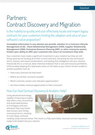 Datasheet
www.seal-software.com
© Copyright 2016. Seal Software Limited. All rights reserved.
Partners:
Contract Discovery and Migration
Is the inability to quickly and cost-effectively locate and import legacy
contracts for your customers limiting the adoption and value of your
software’s value proposition?
Incomplete information in any solution you provide, whether it’s a Contract Lifecycle
Management (CLM), Client Relationship Management (CRM), Supplier Relationship
Management (SRM), Enterprise Resource Planning (ERP), or other enterprise system,
hinders your ability to offer your customers the return on investment they seek.
Your customers have made a significant investment in your solution but they are still
losing value by not locating all of their current contracts, extracting the key contractual
terms, clauses, and clause combinations, and loading that intelligence into your solution.
Historically this is a manual, labor intensive endeavor that is cost and resource prohibitive.
Unfortunately skipping this step leaves value on the table as your clients remain unable to
answer questions such as:
•	 How many contracts do they have?
•	 Where are all their contracts located?
•	 Which contracts contain cost reduction opportunities?
•	 Are there hidden revenue opportunities in their contracts?
How Can Seal Contract Discovery & Analytics Help?
Using advanced technology,
capable of learning as it goes,
Seal offers a fast, economical
and automated process
to find legacy contracts
wherever they may reside.
Seal extracts over 50 key
contractual terms, resulting
in much fewer contracts
needing costly manual review. The result is a fully searchable, cleansed contract repository
ready to be loaded into your solution.
 