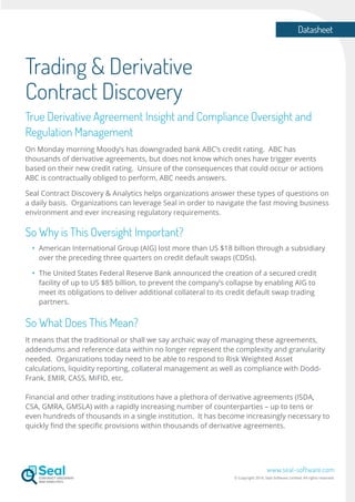 Datasheet
www.seal-software.com
© Copyright 2016. Seal Software Limited. All rights reserved.
Trading & Derivative
Contract Discovery
True Derivative Agreement Insight and Compliance Oversight and
Regulation Management
On Monday morning Moody’s has downgraded bank ABC’s credit rating. ABC has
thousands of derivative agreements, but does not know which ones have trigger events
based on their new credit rating. Unsure of the consequences that could occur or actions
ABC is contractually obliged to perform, ABC needs answers.
Seal Contract Discovery & Analytics helps organizations answer these types of questions on
a daily basis. Organizations can leverage Seal in order to navigate the fast moving business
environment and ever increasing regulatory requirements.
So Why is This Oversight Important?
•	 American International Group (AIG) lost more than US $18 billion through a subsidiary
	 over the preceding three quarters on credit default swaps (CDSs).
•	 The United States Federal Reserve Bank announced the creation of a secured credit
	 facility of up to US $85 billion, to prevent the company’s collapse by enabling AIG to
	 meet its obligations to deliver additional collateral to its credit default swap trading
	partners.
So What Does This Mean?
It means that the traditional or shall we say archaic way of managing these agreements,
addendums and reference data within no longer represent the complexity and granularity
needed. Organizations today need to be able to respond to Risk Weighted Asset
calculations, liquidity reporting, collateral management as well as compliance with Dodd-
Frank, EMIR, CASS, MiFID, etc.
Financial and other trading institutions have a plethora of derivative agreements (ISDA,
CSA, GMRA, GMSLA) with a rapidly increasing number of counterparties – up to tens or
even hundreds of thousands in a single institution. It has become increasingly necessary to
quickly find the specific provisions within thousands of derivative agreements.
 