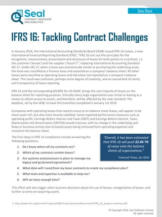 Data Sheet
IFRS 16: Tackling Contract Challenges
© Copyright 2016. Seal Software Limited.
All rights reserved.
In January 2016, the International Accounting Standards Board (IASB) issued IFRS 16 Leases, a new
International Financial Reporting Standard (IFRS). “IFRS 16 sets out the principles for the
recognition, measurement, presentation and disclosure of leases for both parties to a contract, i.e.
the customer (‘lessee’) and the supplier (‘lessor’)”¹, replacing International Accounting Standard
IAS 17. Under IAS 17, when a lease was economically similar to purchasing the underlying asset,
the lease was classified as a finance lease and reported on a company’s balance sheet. All other
leases were classified as operating leases and therefore not reported on a company’s balance
sheet. The result was confusion, perhaps some degree of creativity, and an overall lack of clarity
and transparency of lease reporting.
IFRS 16 and the corresponding ASC842 for US GAAP, brings the vast majority of leases on the
balance sheet for reporting purposes. Virtually every large organization uses rental or leasing as a
means to obtain access to assets, and therefore, will be affected by the new standard. The
deadline, set by the IASB, to have this transition completed is January 1st 2019.
Companies with operating leases that need to move to on-balance sheet leases, will appear to be
more asset-rich, but also more heavily indebted. Some reported performance measures such as
operating profit, Earnings Before Interest and Taxes (EBIT) and Earnings Before Interest, Taxes,
Depreciation and Amortization (EBITDA) would improve, with no change in the underlying cash
flows or business activity due to leased assets being removed from operating expenses and
moved to the balance sheet.
“Overall, it has been estimated
that IFRS 16 will push $2.86 TN
of value onto the balance
sheets of organizations.”
Financial Times, Jan 2016
The first steps in IFRS 16 compliance include answering the
following questions.
1. Do I know where all my contracts are?
2. Which of my contracts contain leases?
3. Are systems and processes in place to manage my
legacy and go forward agreements?
4. What data will I need from my lease contracts to create my compliance plan?
5. What tools and expertise is available to help me?
6. Will we have enough time?
This effort will also trigger other business decisions about the use of leases, renegotiation of leases, and
further scrutiny on acquiring assets.
1. http://www.ifrs.org/Current-Projects/IASB-Projects/Leases/Documents/IFRS_16_project-summary.pdf
 