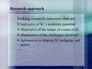 Research approach Seeking research outcomes that are: Indicative  of SL’s academic potential Illustrative  of the nature of events in SL Illuminative  of the challenges involved Informative  in shaping SL pedagogy and praxis 