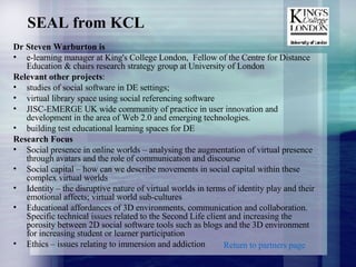 SEAL from KCL Dr Steven Warburton  is  e-learning manager at King's College London,  Fellow of the Centre for Distance Education & chairs research strategy group at University of London Relevant other projects : studies of social software in DE settings;  virtual library space using social referencing software JISC-EMERGE UK wide community of practice in user innovation and development in the area of Web 2.0 and emerging technologies.  building test educational learning spaces  for DE Research Focus Social presence in online worlds – analysing the augmentation of virtual presence through avatars and the role of communication and discourse Social capital – how can we describe movements in social capital within these complex virtual worlds Identity – the disruptive nature of virtual worlds in terms of identity play and their emotional affects; virtual world sub-cultures Educational affordances of 3D environments, communication and collaboration. Specific technical issues related to the Second Life client and increasing the porosity between 2D social software tools such as blogs and the 3D environment for increasing student or learner participation Ethics – issues relating to immersion and addiction Return to partners page 