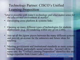 Technology Partner: CISCO’s Unified Learning Proposition "what is possible with today's technology and what makes sense for the educational environment & market ".  Developing cross platform & systems links  Opening up many different types of technologies for students deployment  (e.g. 3D rendering within any given LMS).  Join up all the jigsaw pieces between the many different systems and provide an avenue for the unknown and future ideas for teaching.  Meeting government and institutional standards as more systems become linked, particularly social networks - Second Life to name one; the "Unified Learning Proposition" identifies this and brings expertise from Giunti Labs ( http:// www.giuntilabs.com /). Return to partners page 