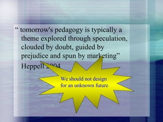 “  tomorrow's pedagogy is typically a theme explored through speculation, clouded by doubt, guided by prejudice and spun by marketing” Heppell 2004 We should not design  for an unknown future 