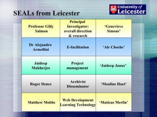 SEALs from Leicester Professor Gilly  Salmon Principal  Investigator: overall direction & research Dr Alejandro  Armellini Jaideep Mukherjee Project  management . E-facilitation ‘ Jaideep Janus’ ’ ‘ Ale Choche’ ‘ Genevieve Simons’ Archivist Disseminator Roger Dence ‘ Moulins Huet’ Matthew Mobbs Web Development Learning Technology ‘ Maticus Merlin’ 