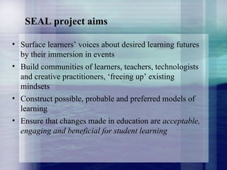 SEAL project aims Surface learners’ voices about desired learning futures by their immersion in events  Build communities of learners, teachers, technologists and creative practitioners, ‘freeing up’ existing mindsets Construct possible, probable and preferred models of learning Ensure that changes made in education are  acceptable, engaging and beneficial for student learning 