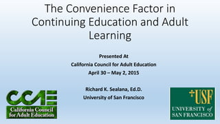 The Convenience Factor in
Continuing Education and Adult
Learning
Presented At
California Council for Adult Education
April 30 – May 2, 2015
Richard K. Sealana, Ed.D.
University of San Francisco
 