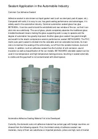 Sealant Application in the Automobile Industry

Common Car Adhesive Sealant


Adhesive sealant is also known as liquid gasket seal (such as steel pad, pad of paper, etc.).
Compared with solid, it is easy to use, has good sealing performance and advantages, it is
widely used in the automotive industry. Common automotive sealant glass has glue
BETASEAL. It can be used to bond the windshield and rear window of the car, so that it can
stick into one solid body. The use of glass, plastic completely abandon the traditional glass
installed backward means making the glass supporting work is easy to operate and the
degree of automation has greatly improved. Another glass glue sealant has good strength
and wealth to the elastic compressive seismic performance; sealant BETAGVARD. The PVC
matrix auto paint sealant is divided into the colorable and non-colorable two kinds. Its main
role is to maintain the sealing of the entire body, cut off from the outside moisture, dust and
smoke. In addition, such an adhesive sealant has the function of anti-corrosion, sound
insulation as well as beautification of the car models. BETAGVARD colorable sealant can be
used in low temperature and high temperature baking process, brushing in sealed externally
is visible and the gap itself is not contaminated with dried topcoat.




Automotive Adhesive Sealing Material Yet to be Developed


Currently, the domestic auto smt adhesive material has certain gap with foreign countries, as
showed from the following aspects: First, the limited variety of adhesive sealant raw
materials, many of them are substitutes or imported products, prices are high, lack of market
 