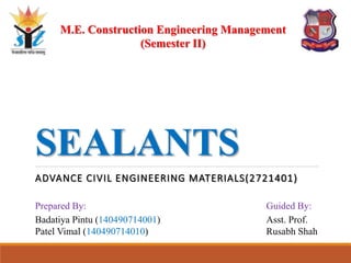 SEALANTS
ADVANCE CIVIL ENGINEERING MATERIALS(2721401)
M.E. Construction Engineering Management
(Semester II)
Prepared By:
Badatiya Pintu (140490714001)
Patel Vimal (140490714010)
Guided By:
Asst. Prof.
Rusabh Shah
 