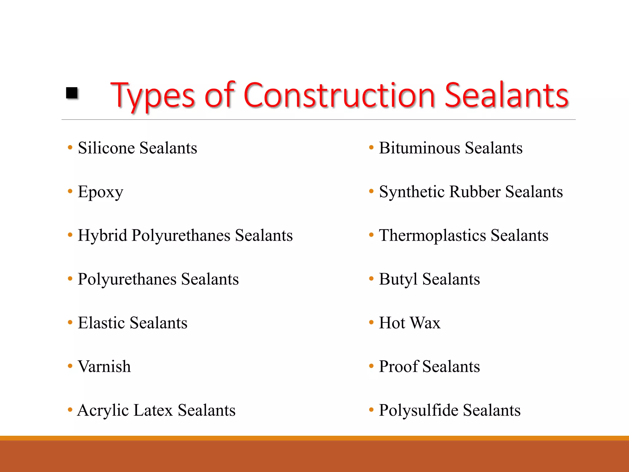  Types of Construction Sealants
• Silicone Sealants
• Epoxy
• Hybrid Polyurethanes Sealants
• Polyurethanes Sealants
• Elastic Sealants
• Varnish
• Acrylic Latex Sealants
• Bituminous Sealants
• Synthetic Rubber Sealants
• Thermoplastics Sealants
• Butyl Sealants
• Hot Wax
• Proof Sealants
• Polysulfide Sealants
 