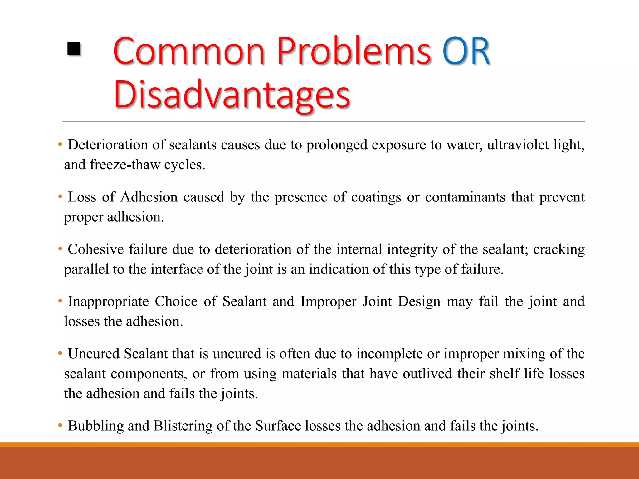  Common Problems OR
Disadvantages
• Deterioration of sealants causes due to prolonged exposure to water, ultraviolet light,
and freeze-thaw cycles.
• Loss of Adhesion caused by the presence of coatings or contaminants that prevent
proper adhesion.
• Cohesive failure due to deterioration of the internal integrity of the sealant; cracking
parallel to the interface of the joint is an indication of this type of failure.
• Inappropriate Choice of Sealant and Improper Joint Design may fail the joint and
losses the adhesion.
• Uncured Sealant that is uncured is often due to incomplete or improper mixing of the
sealant components, or from using materials that have outlived their shelf life losses
the adhesion and fails the joints.
• Bubbling and Blistering of the Surface losses the adhesion and fails the joints.
 