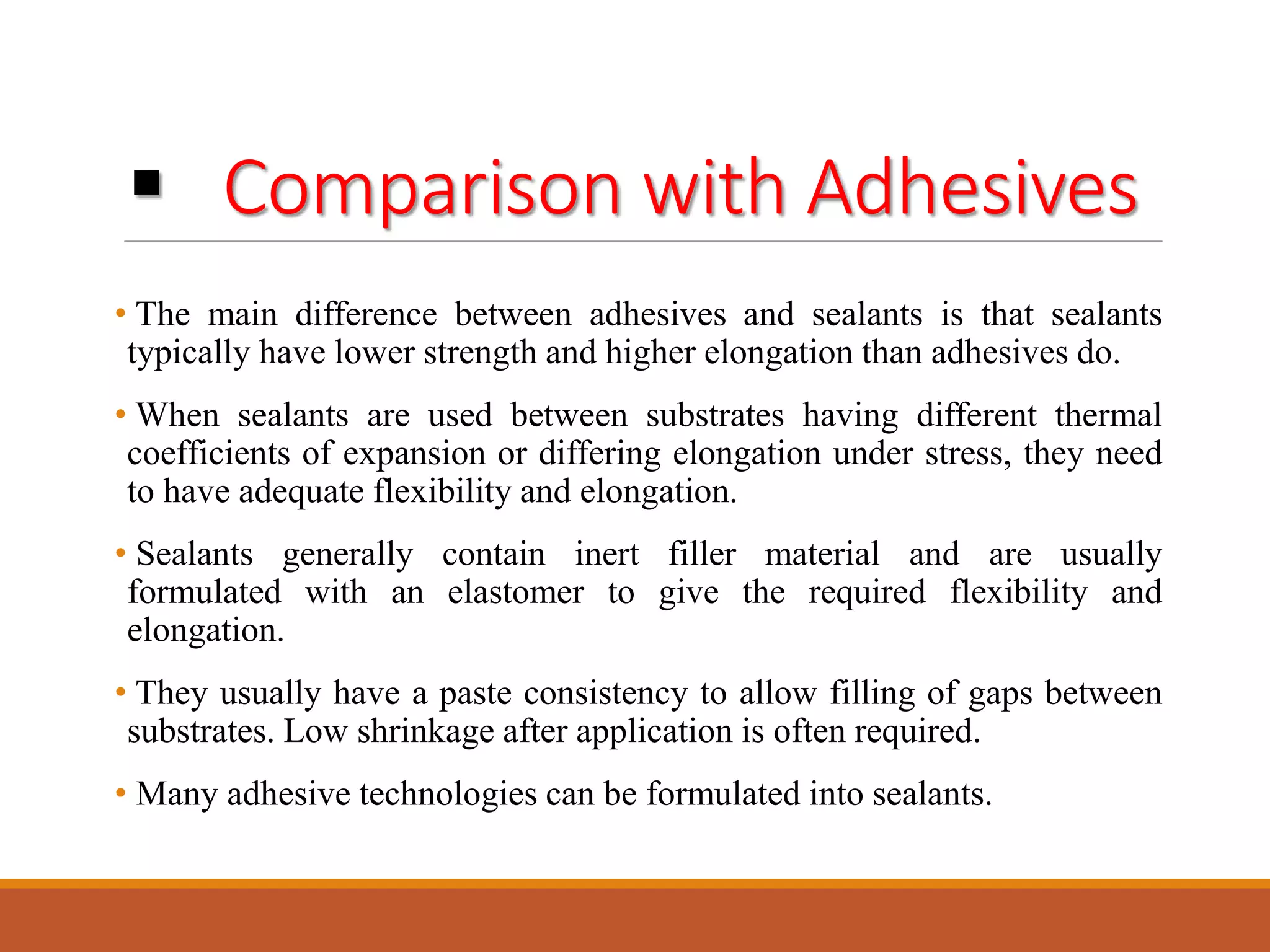  Comparison with Adhesives
• The main difference between adhesives and sealants is that sealants
typically have lower strength and higher elongation than adhesives do.
• When sealants are used between substrates having different thermal
coefficients of expansion or differing elongation under stress, they need
to have adequate flexibility and elongation.
• Sealants generally contain inert filler material and are usually
formulated with an elastomer to give the required flexibility and
elongation.
• They usually have a paste consistency to allow filling of gaps between
substrates. Low shrinkage after application is often required.
• Many adhesive technologies can be formulated into sealants.
 