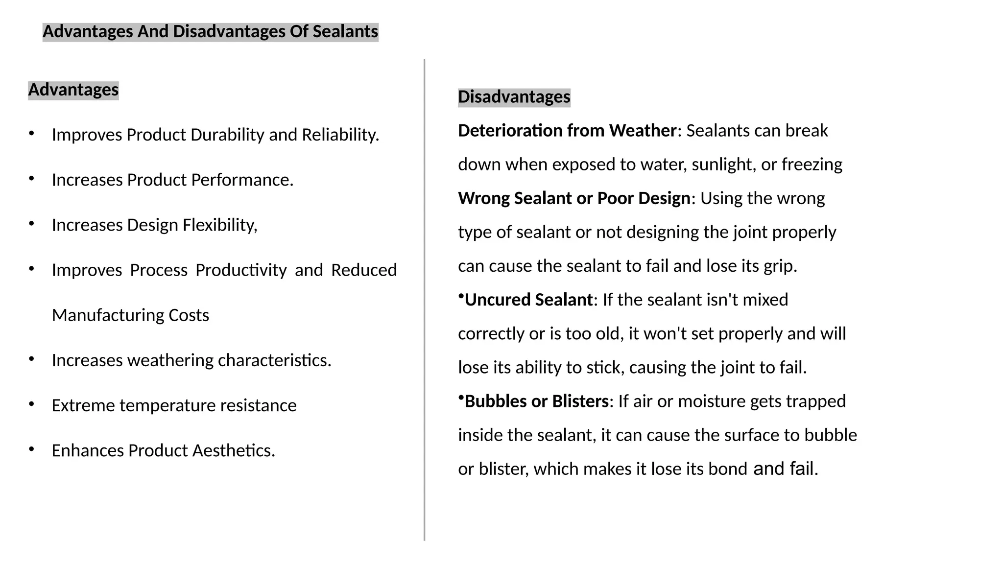 Advantages
• Improves Product Durability and Reliability.
• Increases Product Performance.
• Increases Design Flexibility,
• Improves Process Productivity and Reduced
Manufacturing Costs
• Increases weathering characteristics.
• Extreme temperature resistance
• Enhances Product Aesthetics.
Advantages And Disadvantages Of Sealants
Disadvantages
Deterioration from Weather: Sealants can break
down when exposed to water, sunlight, or freezing
Wrong Sealant or Poor Design: Using the wrong
type of sealant or not designing the joint properly
can cause the sealant to fail and lose its grip.
•Uncured Sealant: If the sealant isn't mixed
correctly or is too old, it won't set properly and will
lose its ability to stick, causing the joint to fail.
•Bubbles or Blisters: If air or moisture gets trapped
inside the sealant, it can cause the surface to bubble
or blister, which makes it lose its bond and fail.
 
