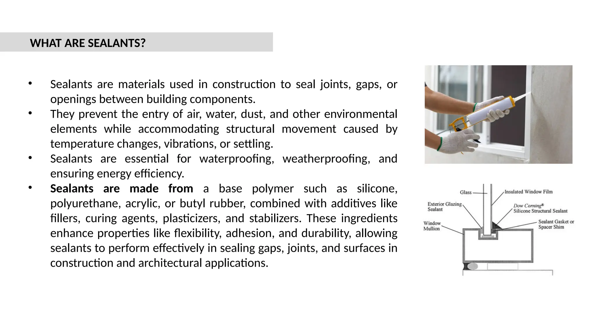 • Sealants are materials used in construction to seal joints, gaps, or
openings between building components.
• They prevent the entry of air, water, dust, and other environmental
elements while accommodating structural movement caused by
temperature changes, vibrations, or settling.
• Sealants are essential for waterproofing, weatherproofing, and
ensuring energy efficiency.
• Sealants are made from a base polymer such as silicone,
polyurethane, acrylic, or butyl rubber, combined with additives like
fillers, curing agents, plasticizers, and stabilizers. These ingredients
enhance properties like flexibility, adhesion, and durability, allowing
sealants to perform effectively in sealing gaps, joints, and surfaces in
construction and architectural applications.
WHAT ARE SEALANTS?
 