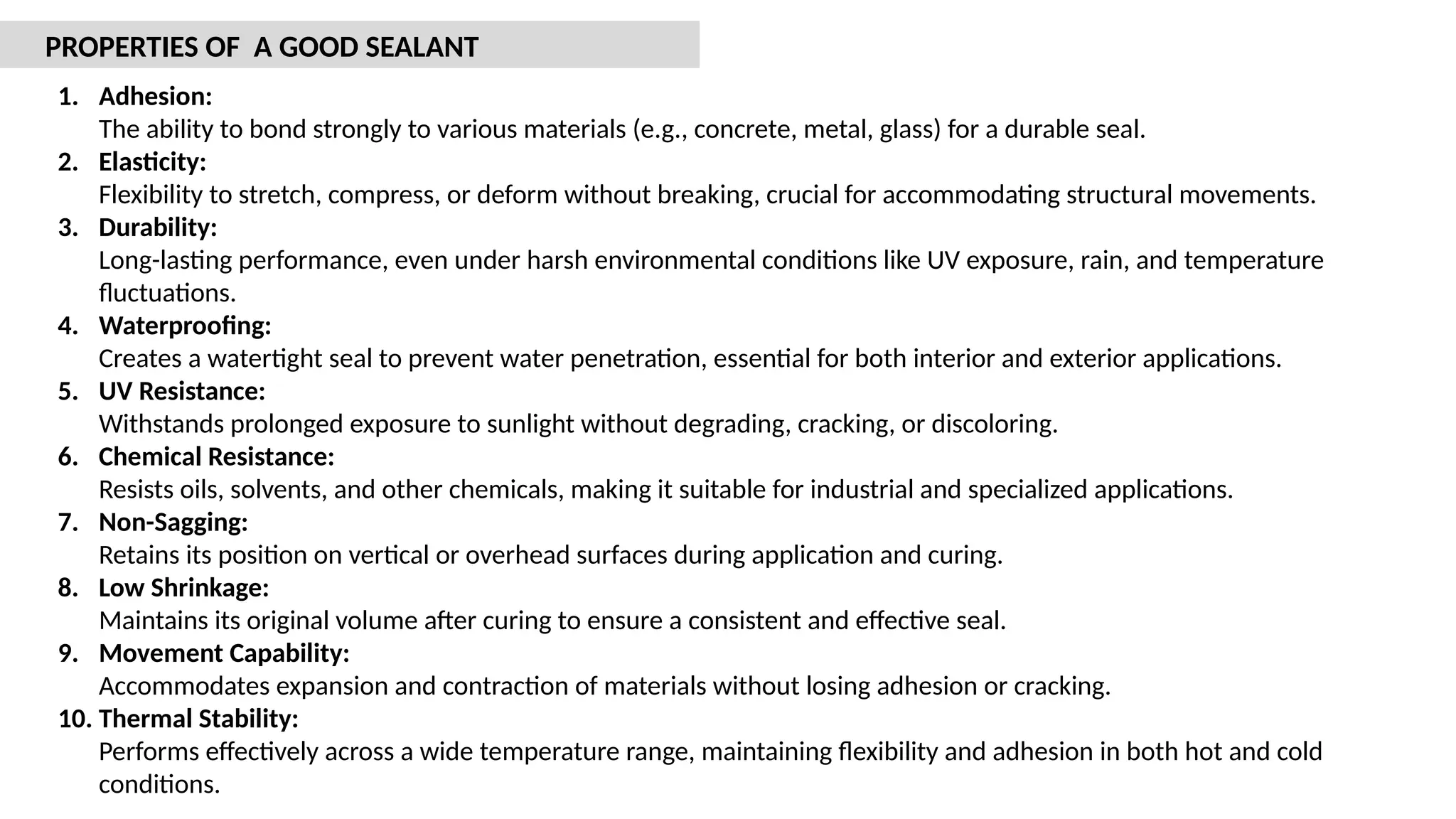 1. Adhesion:
The ability to bond strongly to various materials (e.g., concrete, metal, glass) for a durable seal.
2. Elasticity:
Flexibility to stretch, compress, or deform without breaking, crucial for accommodating structural movements.
3. Durability:
Long-lasting performance, even under harsh environmental conditions like UV exposure, rain, and temperature
fluctuations.
4. Waterproofing:
Creates a watertight seal to prevent water penetration, essential for both interior and exterior applications.
5. UV Resistance:
Withstands prolonged exposure to sunlight without degrading, cracking, or discoloring.
6. Chemical Resistance:
Resists oils, solvents, and other chemicals, making it suitable for industrial and specialized applications.
7. Non-Sagging:
Retains its position on vertical or overhead surfaces during application and curing.
8. Low Shrinkage:
Maintains its original volume after curing to ensure a consistent and effective seal.
9. Movement Capability:
Accommodates expansion and contraction of materials without losing adhesion or cracking.
10. Thermal Stability:
Performs effectively across a wide temperature range, maintaining flexibility and adhesion in both hot and cold
conditions.
PROPERTIES OF A GOOD SEALANT
 