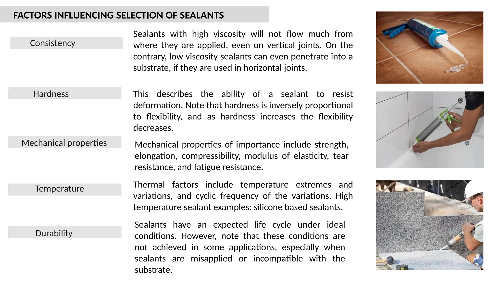 Consistency
Hardness
Mechanical properties
Temperature
Durability
Sealants with high viscosity will not flow much from
where they are applied, even on vertical joints. On the
contrary, low viscosity sealants can even penetrate into a
substrate, if they are used in horizontal joints.
This describes the ability of a sealant to resist
deformation. Note that hardness is inversely proportional
to flexibility, and as hardness increases the flexibility
decreases.
Mechanical properties of importance include strength,
elongation, compressibility, modulus of elasticity, tear
resistance, and fatigue resistance.
Thermal factors include temperature extremes and
variations, and cyclic frequency of the variations. High
temperature sealant examples: silicone based sealants.
Sealants have an expected life cycle under ideal
conditions. However, note that these conditions are
not achieved in some applications, especially when
sealants are misapplied or incompatible with the
substrate.
FACTORS INFLUENCING SELECTION OF SEALANTS
 