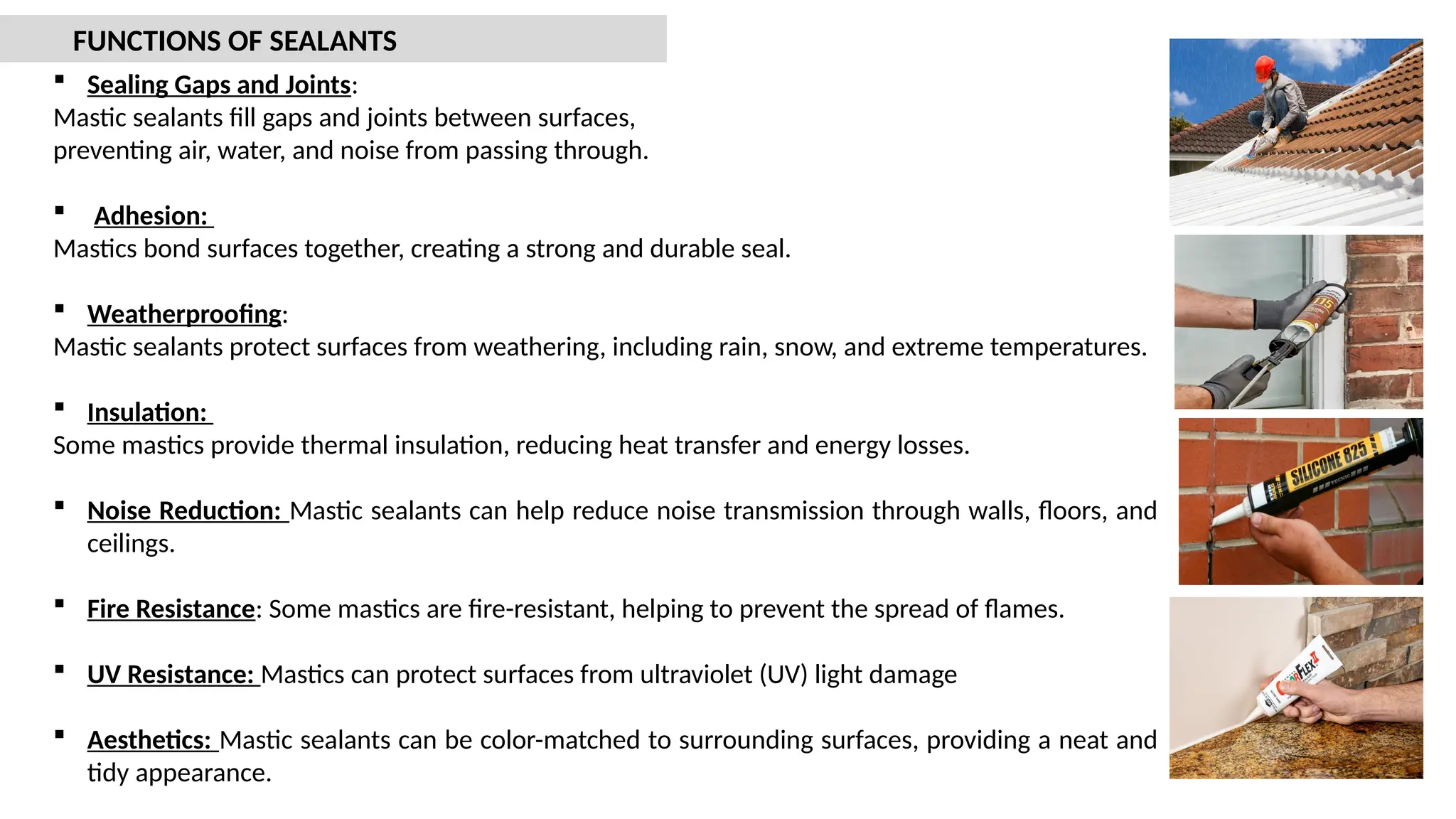  Sealing Gaps and Joints:
Mastic sealants fill gaps and joints between surfaces,
preventing air, water, and noise from passing through.
 Adhesion:
Mastics bond surfaces together, creating a strong and durable seal.
 Weatherproofing:
Mastic sealants protect surfaces from weathering, including rain, snow, and extreme temperatures.
 Insulation:
Some mastics provide thermal insulation, reducing heat transfer and energy losses.
 Noise Reduction: Mastic sealants can help reduce noise transmission through walls, floors, and
ceilings.
 Fire Resistance: Some mastics are fire-resistant, helping to prevent the spread of flames.
 UV Resistance: Mastics can protect surfaces from ultraviolet (UV) light damage
 Aesthetics: Mastic sealants can be color-matched to surrounding surfaces, providing a neat and
tidy appearance.
FUNCTIONS OF SEALANTS
 