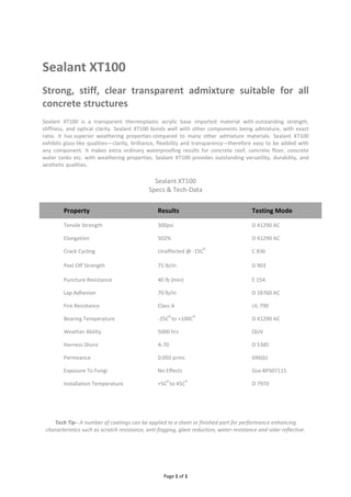 Page 1 of 1
Sealant XT100
Strong, stiff, clear transparent admixture suitable for all
concrete structures
Sealant XT100 is a transparent thermoplastic acrylic base imported material with outstanding strength,
stiffness, and optical clarity. Sealant XT100 bonds well with other components being admixture, with exact
ratio. It has superior weathering properties compared to many other admixture materials. Sealant XT100
exhibits glass-like qualities—clarity, brilliance, flexibility and transparency—therefore easy to be added with
any component. It makes extra ordinary waterproofing results for concrete roof, concrete floor, concrete
water tanks etc. with weathering properties. Sealant XT100 provides outstanding versatility, durability, and
aesthetic qualities.
Sealant XT100
Specs & Tech-Data
Property Results Testing Mode
Tensile Strength 300psi D 41290 AC
Elongation 502% D 41290 AC
Crack Cycling Unaffected @ -15C
0
C 836
Peel Off Strength 75 lb/in D 903
Puncture Resistance 40 lb (min) E 154
Lap Adhesion 70 lb/in D 18760 AC
Fire Resistance Class A UL 790
Bearing Temperature -25C
0
to +100C
0
D 41290 AC
Weather Ability 5000 hrs QUV
Harness Shore A-70 D 5385
Permeance 0.050 prms 696(b)
Exposure To Fungi No Effects Gsa-BPS07115
Installation Temperature +5C
0
to 45C
0
D 7970
Tech Tip– A number of coatings can be applied to a sheet or finished part for performance enhancing
characteristics such as scratch resistance, anti-fogging, glare reduction, water resistance and solar reflective.
 