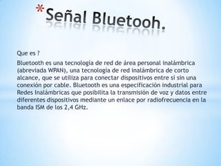 Señal Bluetooh. Que es ? Bluetooth es una tecnología de red de área personal inalámbrica (abreviada WPAN), una tecnología de red inalámbrica de corto alcance, que se utiliza para conectar dispositivos entre sí sin una conexión por cable. Bluetooth es una especificación industrial para Redes Inalámbricas que posibilita la transmisión de voz y datos entre diferentes dispositivos mediante un enlace por radiofrecuencia en la banda ISM de los 2,4 GHz. 