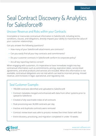 Datasheet
www.seal-software.com
© Copyright 2016. Seal Software Limited. All rights reserved.
Seal Contract Discovery & Analytics
for Salesforce®
Uncover Revenue and Risks within your Contracts
Incomplete or inaccurate contractual information in Salesforce®, including terms,
conditions, clauses, and obligations, directly impacts your ability to maximize the value of
your customer relationships.
Can you answer the following questions?
•	 How many of your Salesforce® attachments are contracts?
•	 Can you easily find all your key contracts and commitments?
•	 Do your customer contracts in Salesforce® conform to corporate policy?
•	 Are all key reporting metrics correct?
When engaging with customers, it’s imperative to have immediate insight into key
contractual information such as commitments, pricing, expiration dates, service level
agreements, and what products and services are included. When this information is not
available, contractual obligations are not met which can lead to incorrect pricing, missed
revenue, and increases in legal, operational, and regulatory risk.
Seal Customer Example:
•	 700,000 contracts identified and uploaded to Salesforce®
•	 Contract metadata merged and enhanced with data from other systems prior to
	 upload to Salesforce
•	 Created a fully searchable index of all contracts
•	 Peak processing was 36,000 contracts per day
•	 Inactive and duplicate contracts were removed
•	 Contract review team was able to process reviews five times faster with Seal
•	 Entire dicovery, processing, and migration completed in under 10 weeks
 