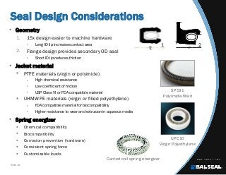 Slide 10
Seal Design Considerations
LC
SP191
Polyimide-filled
UPC10
Virgin Polyethylene
Canted coil spring energizer
1 2
• Geometry
1. 15x design easier to machine hardware
 Long ID lip increases contact area
2. Flange design provides secondary OD seal
 Short ID lip reduces friction
• Jacket material
 PTFE materials (virgin or polyimide)
 High chemical resistance
 Low coefficient of friction
 USP Class VI or FDA compatible material
 UHMW PE materials (virgin or filled polyethylene)
 FDA compatible material for biocompatibility
 Higher resistance to wear and extrusion in aqueous media
• Spring energizer
 Chemical compatibility
 Biocompatibility
 Corrosion prevention (hardware)
 Consistent spring force
 Customizable loads
 